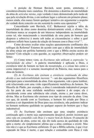A posição de Herman Bavinck, neste ponto, entretanto, é
consideravelmente mais cautelosa. Ele denomina a doutrina da imortalidade
da alma de articulus mixtus, cuja verdade é mais demonstrada pela razão de
que pela revelação divina, e em nenhum lugar o colocam em primeiro plano;
menos ainda, elas nunca fazem qualquer tentativa em argumentar a respeito
da verdade deste conceito ou em sustentá-lo contra seus oponentes” 10
.
Concordando com Bavinck, G.C. Berkouwer rejeita a idéia de
imortalidade da alma como doutrina distintivamente cristã, e afirma: “As
Escrituras nunca se ocupam de um interesse independente na imortalidade
como tal, não mencionando a imortalidade de uma parte do homem que
despreza e sobrevive à morte sob todas as circunstâncias e sobre a qual
podemos refletir bem à parte da relação do homem com o Deus vivo”11
.
Como devemos avaliar estas reações aparentemente conflitantes dos
teólogos da Reforma? Estamos de acordo com que a idéia de imortalidade
da alma esteja em perfeita harmonia com o que a Bíblia ensina acerca do
homem? Com relação a esta questão, as seguintes observações podem ser
feitas:
(1) Como temos visto, as Escrituras não utilizam a expressão “a
imortalidade da alma”. A palavra imortalidade é aplicada a Deus, à
existência total do homem na hora da ressurreição, e a coisas tais como a
coroa imperecível e a semente incorruptível da Palavra, mas nunca para a
alma do homem.
(2) As Escrituras não ensinam a existência continuada da alma
devido a sua indestrutibilidade inerente 12
- um dos argumentos filosóficos
principais para a imortalidade da alma. Este argumento, vale a pena lembrar,
está relacionado com uma visão especificamente metafísica do homem. Na
filosofia de Platão, por exemplo, a alma é considerada indestrutível porque
ela faz parte de uma realidade metafísica superior à do corpo; ela é
considerada como uma substância não criada, eterna e, por causa disso,
divina. Mas as Escrituras não ensinam esse tipo de conceito da alma. Uma
vez que, de acordo com as Escrituras, o homem foi criado por Deus e
continua a ser dependente de Deus para sua existência, não podemos indicar
no homem nenhuma qualidade ou qualquer aspecto do homem que o faça
indestrutível.
(3) As Escrituras não ensinam que uma simples existência
continuada após a morte seja supremamente desejável, porém insistem que
uma vida em comunhão com Deus é o maior bem do homem. O conceito de
imortalidade da alma, como tal, não diz nada acerca da qualidade de vida
após a morte; ele simplesmente afirma que a alma continua a existir. Mas
isto não é o que as Escrituras enfatizam. O que a Bíblia salienta, é que viver
separado de Deus é morte, e que relação e comunhão com Deus é vida
 