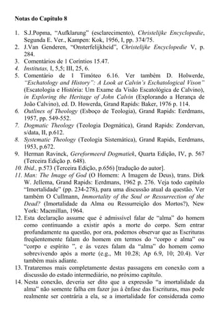 Notas do Capítulo 8
1. S.J.Popma, “Aufklarung” (esclarecimento), Christelijke Encyclopedie,
Segunda E. Ver., Kampen: Kok, 1956, I, pp. 374/75.
2. J.Van Genderen, “Onsterfelijkheid”, Christelijke Encyclopedie V, p.
284.
3. Comentários de 1 Coríntios 15.47.
4. Institutas, I, 5,5; III, 25, 6.
5. Comentário de 1 Timóteo 6.16. Ver também D. Holwerde,
“Eschatology and History”: A Look at Calvin’s Eschatological Vison”
(Escatologia e História: Um Exame da Visão Escatológica de Calvino),
in Exploring the Heritage of John Calvin (Explorando a Herança de
João Calvino), ed. D. Howerda, Grand Rapids: Baker, 1976 p. 114.
6. Outlines of Theology (Esboço de Teologia), Grand Rapids: Eerdmans,
1957, pp. 549-552.
7. Dogmatic Theology (Teologia Dogmática), Grand Rapids: Zondervan,
s/data, II, p.612.
8. Systematic Theology (Teologia Sistemática), Grand Rapids, Eerdmans,
1953, p.672.
9. Herman Ravinck, Gereformeerd Dogmatiek, Quarta Edição, IV, p. 567
(Terceira Edição p. 648).
10. Ibid., p.573 (Terceira Edição, p.656) [tradução do autor].
11. Man: The Image of God (O Homem: A Imagem de Deus), trans. Dirk
W. Jellema, Grand Rapids: Eerdmans, 1962 p. 276. Veja todo capítulo
“Imortalidade” (pp. 234-278), para uma discussão atual da questão. Ver
também O Cullmann, Immortality of the Soul or Ressurrection of the
Dead? (Imortalidade da Alma ou Ressurreição dos Mortos?), New
York: Macmillan, 1964.
12. Esta declaração assume que é admissível falar de “alma” do homem
como continuando a existir após a morte do corpo. Sem entrar
profundamente na questão, por ora, podemos observar que as Escrituras
freqüentemente falam do homem em termos do “corpo e alma” ou
“corpo e espírito ”, e às vezes falam da “alma” do homem como
sobrevivendo após a morte (e.g., Mt 10.28; Ap 6.9, 10; 20.4). Ver
também mais adiante.
13. Trataremos mais completamente destas passagens em conexão com a
discussão do estado intermediário, no próximo capítulo.
14. Nesta conexão, deveria ser dito que a expressão “a imortalidade da
alma” não somente falha em fazer jus à ênfase das Escrituras, mas pode
realmente ser contrária a ela, se a imortalidade for considerada como
 