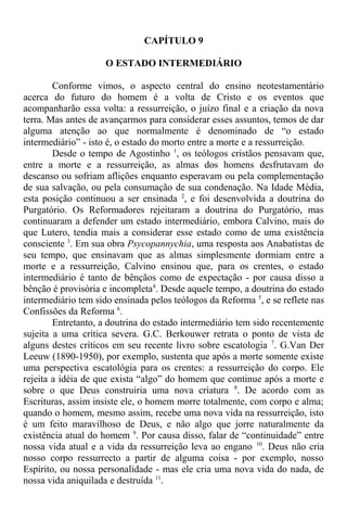 CAPÍTULO 9
O ESTADO INTERMEDIÁRIO
Conforme vimos, o aspecto central do ensino neotestamentário
acerca do futuro do homem é a volta de Cristo e os eventos que
acompanharão essa volta: a ressurreição, o juízo final e a criação da nova
terra. Mas antes de avançarmos para considerar esses assuntos, temos de dar
alguma atenção ao que normalmente é denominado de “o estado
intermediário” - isto é, o estado do morto entre a morte e a ressurreição.
Desde o tempo de Agostinho 1
, os teólogos cristãos pensavam que,
entre a morte e a ressurreição, as almas dos homens desfrutavam do
descanso ou sofriam aflições enquanto esperavam ou pela complementação
de sua salvação, ou pela consumação de sua condenação. Na Idade Média,
esta posição continuou a ser ensinada 2
, e foi desenvolvida a doutrina do
Purgatório. Os Reformadores rejeitaram a doutrina do Purgatório, mas
continuaram a defender um estado intermediário, embora Calvino, mais do
que Lutero, tendia mais a considerar esse estado como de uma existência
consciente 3
. Em sua obra Psycopannychia, uma resposta aos Anabatistas de
seu tempo, que ensinavam que as almas simplesmente dormiam entre a
morte e a ressurreição, Calvino ensinou que, para os crentes, o estado
intermediário é tanto de bênçãos como de expectação - por causa disso a
bênção é provisória e incompleta4
. Desde aquele tempo, a doutrina do estado
intermediário tem sido ensinada pelos teólogos da Reforma 5
, e se reflete nas
Confissões da Reforma 6
.
Entretanto, a doutrina do estado intermediário tem sido recentemente
sujeita a uma crítica severa. G.C. Berkouwer retrata o ponto de vista de
alguns destes críticos em seu recente livro sobre escatologia 7
. G.Van Der
Leeuw (1890-1950), por exemplo, sustenta que após a morte somente existe
uma perspectiva escatológia para os crentes: a ressurreição do corpo. Ele
rejeita a idéia de que exista “algo” do homem que continue após a morte e
sobre o que Deus construiria uma nova criatura 8
. De acordo com as
Escrituras, assim insiste ele, o homem morre totalmente, com corpo e alma;
quando o homem, mesmo assim, recebe uma nova vida na ressurreição, isto
é um feito maravilhoso de Deus, e não algo que jorre naturalmente da
existência atual do homem 9
. Por causa disso, falar de “continuidade” entre
nossa vida atual e a vida da ressurreição leva ao engano 10
. Deus não cria
nosso corpo ressurrecto a partir de alguma coisa - por exemplo, nosso
Espírito, ou nossa personalidade - mas ele cria uma nova vida do nada, de
nossa vida aniquilada e destruída 11
.
 