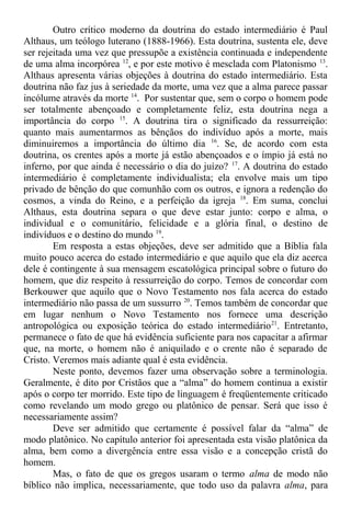 Outro crítico moderno da doutrina do estado intermediário é Paul
Althaus, um teólogo luterano (1888-1966). Esta doutrina, sustenta ele, deve
ser rejeitada uma vez que pressupõe a existência continuada e independente
de uma alma incorpórea 12
, e por este motivo é mesclada com Platonismo 13
.
Althaus apresenta várias objeções à doutrina do estado intermediário. Esta
doutrina não faz jus à seriedade da morte, uma vez que a alma parece passar
incólume através da morte 14
. Por sustentar que, sem o corpo o homem pode
ser totalmente abençoado e completamente feliz, esta doutrina nega a
importância do corpo 15
. A doutrina tira o significado da ressurreição:
quanto mais aumentarmos as bênçãos do indivíduo após a morte, mais
diminuiremos a importância do último dia 16
. Se, de acordo com esta
doutrina, os crentes após a morte já estão abençoados e o ímpio já está no
inferno, por que ainda é necessário o dia do juízo? 17
. A doutrina do estado
intermediário é completamente individualista; ela envolve mais um tipo
privado de bênção do que comunhão com os outros, e ignora a redenção do
cosmos, a vinda do Reino, e a perfeição da igreja 18
. Em suma, conclui
Althaus, esta doutrina separa o que deve estar junto: corpo e alma, o
individual e o comunitário, felicidade e a glória final, o destino de
indivíduos e o destino do mundo 19
.
Em resposta a estas objeções, deve ser admitido que a Bíblia fala
muito pouco acerca do estado intermediário e que aquilo que ela diz acerca
dele é contingente à sua mensagem escatológica principal sobre o futuro do
homem, que diz respeito à ressurreição do corpo. Temos de concordar com
Berkouwer que aquilo que o Novo Testamento nos fala acerca do estado
intermediário não passa de um sussurro 20
. Temos também de concordar que
em lugar nenhum o Novo Testamento nos fornece uma descrição
antropológica ou exposição teórica do estado intermediário21
. Entretanto,
permanece o fato de que há evidência suficiente para nos capacitar a afirmar
que, na morte, o homem não é aniquilado e o crente não é separado de
Cristo. Veremos mais adiante qual é esta evidência.
Neste ponto, devemos fazer uma observação sobre a terminologia.
Geralmente, é dito por Cristãos que a “alma” do homem continua a existir
após o corpo ter morrido. Este tipo de linguagem é freqüentemente criticado
como revelando um modo grego ou platônico de pensar. Será que isso é
necessariamente assim?
Deve ser admitido que certamente é possível falar da “alma” de
modo platônico. No capítulo anterior foi apresentada esta visão platônica da
alma, bem como a divergência entre essa visão e a concepção cristã do
homem.
Mas, o fato de que os gregos usaram o termo alma de modo não
bíblico não implica, necessariamente, que todo uso da palavra alma, para
 
