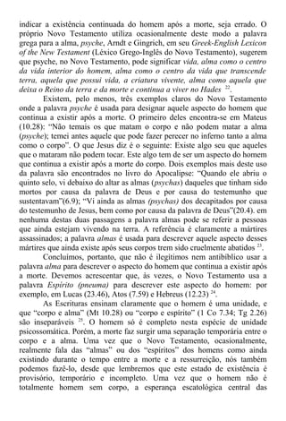indicar a existência continuada do homem após a morte, seja errado. O
próprio Novo Testamento utiliza ocasionalmente deste modo a palavra
grega para a alma, psyche, Arndt e Gingrich, em seu Greek-English Lexicon
of the New Testament (Léxico Grego-Inglês do Novo Testamento), sugerem
que psyche, no Novo Testamento, pode significar vida, alma como o centro
da vida interior do homem, alma como o centro da vida que transcende
terra, aquela que possui vida, a criatura vivente, alma como aquela que
deixa o Reino da terra e da morte e continua a viver no Hades 22
.
Existem, pelo menos, três exemplos claros do Novo Testamento
onde a palavra psyche é usada para designar aquele aspecto do homem que
continua a existir após a morte. O primeiro deles encontra-se em Mateus
(10.28): “Não temais os que matam o corpo e não podem matar a alma
(psyche); temei antes aquele que pode fazer perecer no inferno tanto a alma
como o corpo”. O que Jesus diz é o seguinte: Existe algo seu que aqueles
que o mataram não podem tocar. Este algo tem de ser um aspecto do homem
que continua a existir após a morte do corpo. Dois exemplos mais deste uso
da palavra são encontrados no livro do Apocalipse: “Quando ele abriu o
quinto selo, vi debaixo do altar as almas (psychas) daqueles que tinham sido
mortos por causa da palavra de Deus e por causa do testemunho que
sustentavam”(6.9); “Vi ainda as almas (psychas) dos decapitados por causa
do testemunho de Jesus, bem como por causa da palavra de Deus”(20.4). em
nenhuma destas duas passagens a palavra almas pode se referir a pessoas
que ainda estejam vivendo na terra. A referência é claramente a mártires
assassinados; a palavra almas é usada para descrever aquele aspecto desses
mártires que ainda existe após seus corpos trem sido cruelmente abatidos 23
.
Concluímos, portanto, que não é ilegítimos nem antibíblico usar a
palavra alma para descrever o aspecto do homem que continua a existir após
a morte. Devemos acrescentar que, às vezes, o Novo Testamento usa a
palavra Espírito (pneuma) para descrever este aspecto do homem: por
exemplo, em Lucas (23.46), Atos (7.59) e Hebreus (12.23) 24
.
As Escrituras ensinam claramente que o homem é uma unidade, e
que “corpo e alma” (Mt 10.28) ou “corpo e espírito” (1 Co 7.34; Tg 2.26)
são inseparáveis 25
. O homem só é completo nesta espécie de unidade
psicossomática. Porém, a morte faz surgir uma separação temporária entre o
corpo e a alma. Uma vez que o Novo Testamento, ocasionalmente,
realmente fala das “almas” ou dos “espíritos” dos homens como ainda
existindo durante o tempo entre a morte e a ressurreição, nós também
podemos fazê-lo, desde que lembremos que este estado de existência é
provisório, temporário e incompleto. Uma vez que o homem não é
totalmente homem sem corpo, a esperança escatológica central das
 