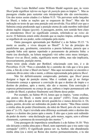Tanto Louis Berkhof como William Shedd sugerem que, às vezes
Sheol pode significar inferno ou lugar de punição para os ímpios 28
. Mas as
passagens citadas para sustentar esta interpretação não são convincentes.
Um dos textos assim citados é o Salmo 9.15: “Os perversos serão lançados
no Sheol, e todas as nações que se esquecem de Deus”. Mas não há
indicação no texto de que uma punição está envolvida. Fica difícil crer que o
Salmista esteja predizendo aqui a punição eterna de cada membro individual
destas nações iníquas (goyim). A passagem, porém, tem sentido bem claro
se entendermos Sheol no significado comum, referindo-se ao reino da
morte. O Salmista estará então dizendo que as nações ímpias, embora agora
se orgulhem de seu poder, serão extirpadas pela morte.
Outra passagem apresentada por Berkhof é a do Salmo 55.15: “A
morte os assalte, e vivos desçam ao Sheol!” À luz do princípio do
paralelismo que, geralmente, caracteriza a poesia hebraica, parecia que a
segunda linha está apenas repetindo o pensamento da primeira linha: a
morte (ou desolação, na leitura marginal) virá sobre estes meus inimigos.
Descer vivo ao Sheol, então, significaria morte súbita, mas não implicaria,
necessariamente, punição eterna.
Outro texto ainda citado por Berkhof, relacionado com isto, é o de
Provérbios 15.24: “Para o entendido há o caminho da vida que o leva para
cima, a fim de evitar o Sheol em baixo”. Mas aqui novamente se encontra o
contraste óbvio entre vida e morte, a última representada pela palavra Sheol.
Não foi definitivamente comprovado, portanto, que Sheol possa
designar o lugar de punição eterna. Mas é verdade que já no Antigo
Testamento começa a aparecer a convicção de que o destino do ímpio e o
destino do piedoso, após a morte, não são o mesmo. Esta convicção é
expressa primeiramente na crença de que, embora o ímpio permanecerá sob
o poder do Sheol, o piedoso finalmente será liberto desse poder.
Por exemplo, no Salmo 49.14, lemos que os ímpios, “como ovelhas,
são postos no Sheol; a morte será seu pastor” (ASV). Estas palavras
sugerem a idéia de que a morte deverá guardá-los e nunca deixá-los ir. Os
justos, porém, deverão ser redimidos do poder da morte: “Mas Deus remirá
a minha alma do poder (literalmente, da mão) do Sheol; pois ele me tomará
para si” (v.15). Aqui é revelada uma diferença acentuada entre o destino dos
ímpios e o destino dos justos após a morte. É dito que o justo será redimido
do poder da morte - uma declaração que, pelo menos, sugere, sem o afirmar
claramente, a promessa da ressurreição dos mortos 29
.
Uma passagem de importância semelhante é a do Salmo 16.10: “Pois
não deixarás a minha alma para o Sheol, nem suportarás que o teu santo veja
corrupção” (ASV). O significado parece ser: tu, Senhor, não abandonarás
minha alma (ou a mim) ao Reino dos mortos permanentemente, e tu não
 