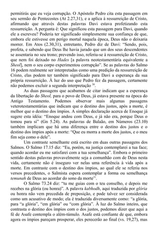 permitirás que eu veja corrupção. O Apóstolo Pedro cita esta passagem em
seu sermão de Pentecostes (At 2.27,31), e a aplica à ressurreição de Cristo,
afirmando que através destas palavras Davi estava profetizando esta
ressurreição. A pergunta é: Que significou esta passagem para Davi, quando
ele a escreveu? Poderia ter significado simplesmente sua confiança de que,
embora ele estivesse em perigo mortal naquela época, Deus não o deixaria
morrer. Em Atos (2.30,31), entretanto, Pedro diz de Davi: “Sendo, pois,
profeta, e sabendo que Deus lhe havia jurado que um dos seus descendentes
se assentaria no seu trono; prevendo isso, referiu-se à ressurreição de Cristo,
que nem foi deixado no Hades [a palavra neotestamentária equivalente a
Sheol], nem o seu corpo experimentou corrupção”. Se as palavras do Salmo
16 podem realmente ser interpretadas como uma predição da ressurreição de
Cristo, elas podem ter também significado para Davi a esperança da sua
própria ressurreição. À luz do uso que Pedro fez da passagem, certamente
não podemos excluir a segunda interpretação 30
.
As duas passagens que acabamos de citar indicam que a esperança
da libertação do Sheol, para o povo de Deus, já estava presente na época do
Antigo Testamento. Podemos observar mais algumas passagens
veterotestamentárias que indicam que o destino dos justos, após a morte, é
melhor que o destino dos ímpios. A simples declaração acerca de Enoque já
sugere esta idéia: “Enoque andou com Deus, e já não era, porque Deus o
tomou para si” (Gn 5.24). As palavras de Balaão, em Números (23.10)
também implicam que há uma diferença entre o destino dos justos e o
destino dos ímpios após a morte: “Que eu morra a morte dos justos, e o meu
fim seja como o dele”.
Um contraste semelhante está escrito em duas outras passagens dos
Salmos. O Salmo 17.15 diz: “Eu, porém, na justiça contemplarei a tua face;
quando acordar eu me satisfarei com a tua semelhança”. Embora o primeiro
sentido destas palavras provavelmente seja a comunhão com de Deus nesta
vida, certamente não é inseguro ver nelas uma referência à vida após a
morte. Em contraste com o destino dos ímpios, ao qual ele se referiu nos
versos precedentes, o Salmista espera contemplar a forma ou semelhança
temunah de Deus ao acordar do sono da morte31
.
O Salmo 73.24 diz: “tu me guias com o teu conselho, e depois me
recebes na glória (ou honra)”. A palavra kabhodh, aqui traduzida por glória
ou honra não vem precedida de preposição, e pode talvez ser considerada
como um acusativo de modo; ela é traduzida diversamente como: “a glória,
para “a glória”, “em glória” ou “com glória”. À luz do Salmo inteiro, que
contrasta o destino dos ímpios com o dos justos, podemos dizer que aqui a
fé de Asafe contempla o além-túmulo. Asafe está confiante de que, embora
agora os ímpios pareçam prosperar, eles perecerão ao final (vs. 19,27), mas
 