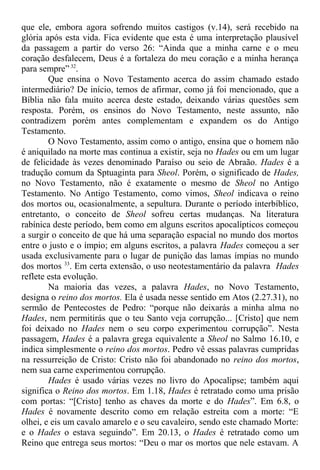 que ele, embora agora sofrendo muitos castigos (v.14), será recebido na
glória após esta vida. Fica evidente que esta é uma interpretação plausível
da passagem a partir do verso 26: “Ainda que a minha carne e o meu
coração desfalecem, Deus é a fortaleza do meu coração e a minha herança
para sempre” 32
.
Que ensina o Novo Testamento acerca do assim chamado estado
intermediário? De início, temos de afirmar, como já foi mencionado, que a
Bíblia não fala muito acerca deste estado, deixando várias questões sem
resposta. Porém, os ensinos do Novo Testamento, neste assunto, não
contradizem porém antes complementam e expandem os do Antigo
Testamento.
O Novo Testamento, assim como o antigo, ensina que o homem não
é aniquilado na morte mas continua a existir, seja no Hades ou em um lugar
de felicidade às vezes denominado Paraíso ou seio de Abraão. Hades é a
tradução comum da Sptuaginta para Sheol. Porém, o significado de Hades,
no Novo Testamento, não é exatamente o mesmo de Sheol no Antigo
Testamento. No Antigo Testamento, como vimos, Sheol indicava o reino
dos mortos ou, ocasionalmente, a sepultura. Durante o período interbíblico,
entretanto, o conceito de Sheol sofreu certas mudanças. Na literatura
rabínica deste período, bem como em alguns escritos apocalípticos começou
a surgir o conceito de que há uma separação espacial no mundo dos mortos
entre o justo e o ímpio; em alguns escritos, a palavra Hades começou a ser
usada exclusivamente para o lugar de punição das lamas ímpias no mundo
dos mortos 33
. Em certa extensão, o uso neotestamentário da palavra Hades
reflete esta evolução.
Na maioria das vezes, a palavra Hades, no Novo Testamento,
designa o reino dos mortos. Ela é usada nesse sentido em Atos (2.27.31), no
sermão de Pentecostes de Pedro: “porque não deixarás a minha alma no
Hades, nem permitirás que o teu Santo veja corrupção... [Cristo] que nem
foi deixado no Hades nem o seu corpo experimentou corrupção”. Nesta
passagem, Hades é a palavra grega equivalente a Sheol no Salmo 16.10, e
indica simplesmente o reino dos mortos. Pedro vê essas palavras cumpridas
na ressurreição de Cristo: Cristo não foi abandonado no reino dos mortos,
nem sua carne experimentou corrupção.
Hades é usado várias vezes no livro do Apocalipse; também aqui
significa o Reino dos mortos. Em 1.18, Hades é retratado como uma prisão
com portas: “[Cristo] tenho as chaves da morte e do Hades”. Em 6.8, o
Hades é novamente descrito como em relação estreita com a morte: “E
olhei, e eis um cavalo amarelo e o seu cavaleiro, sendo este chamado Morte:
e o Hades o estava seguindo”. Em 20.13, o Hades é retratado como um
Reino que entrega seus mortos: “Deu o mar os mortos que nele estavam. A
 