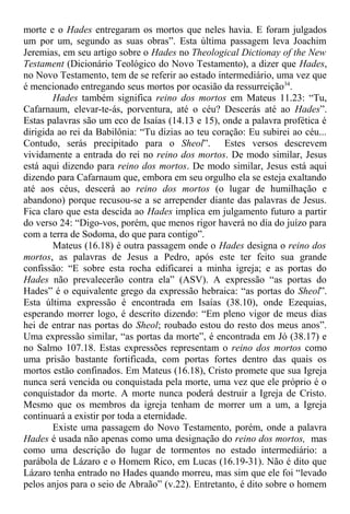 morte e o Hades entregaram os mortos que neles havia. E foram julgados
um por um, segundo as suas obras”. Esta última passagem leva Joachim
Jeremias, em seu artigo sobre o Hades no Theological Dictionay of the New
Testament (Dicionário Teológico do Novo Testamento), a dizer que Hades,
no Novo Testamento, tem de se referir ao estado intermediário, uma vez que
é mencionado entregando seus mortos por ocasião da ressurreição34
.
Hades também significa reino dos mortos em Mateus 11.23: “Tu,
Cafarnaum, elevar-te-ás, porventura, até o céu? Descerás até ao Hades”.
Estas palavras são um eco de Isaías (14.13 e 15), onde a palavra profética é
dirigida ao rei da Babilônia: “Tu dizias ao teu coração: Eu subirei ao céu...
Contudo, serás precipitado para o Sheol”. Estes versos descrevem
vividamente a entrada do rei no reino dos mortos. De modo similar, Jesus
está aqui dizendo para reino dos mortos. De modo similar, Jesus está aqui
dizendo para Cafarnaum que, embora em seu orgulho ela se esteja exaltando
até aos céus, descerá ao reino dos mortos (o lugar de humilhação e
abandono) porque recusou-se a se arrepender diante das palavras de Jesus.
Fica claro que esta descida ao Hades implica em julgamento futuro a partir
do verso 24: “Digo-vos, porém, que menos rigor haverá no dia do juízo para
com a terra de Sodoma, do que para contigo”.
Mateus (16.18) é outra passagem onde o Hades designa o reino dos
mortos, as palavras de Jesus a Pedro, após este ter feito sua grande
confissão: “E sobre esta rocha edificarei a minha igreja; e as portas do
Hades não prevalecerão contra ela” (ASV). A expressão “as portas do
Hades” é o equivalente grego da expressão hebraica: “as portas do Sheol”.
Esta última expressão é encontrada em Isaías (38.10), onde Ezequias,
esperando morrer logo, é descrito dizendo: “Em pleno vigor de meus dias
hei de entrar nas portas do Sheol; roubado estou do resto dos meus anos”.
Uma expressão similar, “as portas da morte”, é encontrada em Jó (38.17) e
no Salmo 107.18. Estas expressões representam o reino dos mortos como
uma prisão bastante fortificada, com portas fortes dentro das quais os
mortos estão confinados. Em Mateus (16.18), Cristo promete que sua Igreja
nunca será vencida ou conquistada pela morte, uma vez que ele próprio é o
conquistador da morte. A morte nunca poderá destruir a Igreja de Cristo.
Mesmo que os membros da igreja tenham de morrer um a um, a Igreja
continuará a existir por toda a eternidade.
Existe uma passagem do Novo Testamento, porém, onde a palavra
Hades é usada não apenas como uma designação do reino dos mortos, mas
como uma descrição do lugar de tormentos no estado intermediário: a
parábola de Lázaro e o Homem Rico, em Lucas (16.19-31). Não é dito que
Lázaro tenha entrado no Hades quando morreu, mas sim que ele foi “levado
pelos anjos para o seio de Abraão” (v.22). Entretanto, é dito sobre o homem
 