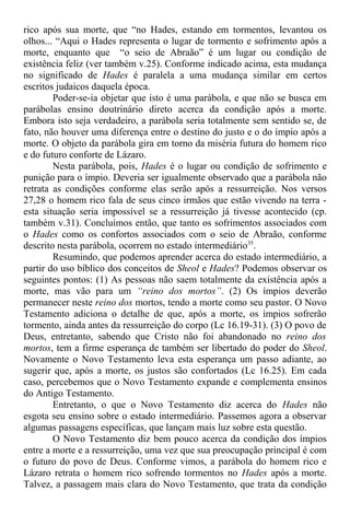 rico após sua morte, que “no Hades, estando em tormentos, levantou os
olhos... “Aqui o Hades representa o lugar de tormento e sofrimento após a
morte, enquanto que “o seio de Abraão” é um lugar ou condição de
existência feliz (ver também v.25). Conforme indicado acima, esta mudança
no significado de Hades é paralela a uma mudança similar em certos
escritos judaicos daquela época.
Poder-se-ia objetar que isto é uma parábola, e que não se busca em
parábolas ensino doutrinário direto acerca da condição após a morte.
Embora isto seja verdadeiro, a parábola seria totalmente sem sentido se, de
fato, não houver uma diferença entre o destino do justo e o do ímpio após a
morte. O objeto da parábola gira em torno da miséria futura do homem rico
e do futuro conforte de Lázaro.
Nesta parábola, pois, Hades é o lugar ou condição de sofrimento e
punição para o ímpio. Deveria ser igualmente observado que a parábola não
retrata as condições conforme elas serão após a ressurreição. Nos versos
27,28 o homem rico fala de seus cinco irmãos que estão vivendo na terra -
esta situação seria impossível se a ressurreição já tivesse acontecido (cp.
também v.31). Concluímos então, que tanto os sofrimentos associados com
o Hades como os confortos associados com o seio de Abraão, conforme
descrito nesta parábola, ocorrem no estado intermediário35
.
Resumindo, que podemos aprender acerca do estado intermediário, a
partir do uso bíblico dos conceitos de Sheol e Hades? Podemos observar os
seguintes pontos: (1) As pessoas não saem totalmente da existência após a
morte, mas vão para um “reino dos mortos”. (2) Os ímpios deverão
permanecer neste reino dos mortos, tendo a morte como seu pastor. O Novo
Testamento adiciona o detalhe de que, após a morte, os ímpios sofrerão
tormento, ainda antes da ressurreição do corpo (Lc 16.19-31). (3) O povo de
Deus, entretanto, sabendo que Cristo não foi abandonado no reino dos
mortos, tem a firme esperança de também ser libertado do poder do Sheol.
Novamente o Novo Testamento leva esta esperança um passo adiante, ao
sugerir que, após a morte, os justos são confortados (Lc 16.25). Em cada
caso, percebemos que o Novo Testamento expande e complementa ensinos
do Antigo Testamento.
Entretanto, o que o Novo Testamento diz acerca do Hades não
esgota seu ensino sobre o estado intermediário. Passemos agora a observar
algumas passagens específicas, que lançam mais luz sobre esta questão.
O Novo Testamento diz bem pouco acerca da condição dos ímpios
entre a morte e a ressurreição, uma vez que sua preocupação principal é com
o futuro do povo de Deus. Conforme vimos, a parábola do homem rico e
Lázaro retrata o homem rico sofrendo tormentos no Hades após a morte.
Talvez, a passagem mais clara do Novo Testamento, que trata da condição
 