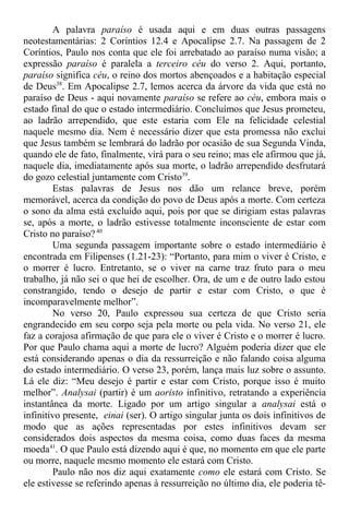 A palavra paraíso é usada aqui e em duas outras passagens
neotestamentárias: 2 Coríntios 12.4 e Apocalipse 2.7. Na passagem de 2
Coríntios, Paulo nos conta que ele foi arrebatado ao paraíso numa visão; a
expressão paraíso é paralela a terceiro céu do verso 2. Aqui, portanto,
paraíso significa céu, o reino dos mortos abençoados e a habitação especial
de Deus38
. Em Apocalipse 2.7, lemos acerca da árvore da vida que está no
paraíso de Deus - aqui novamente paraíso se refere ao céu, embora mais o
estado final do que o estado intermediário. Concluímos que Jesus prometeu,
ao ladrão arrependido, que este estaria com Ele na felicidade celestial
naquele mesmo dia. Nem é necessário dizer que esta promessa não exclui
que Jesus também se lembrará do ladrão por ocasião de sua Segunda Vinda,
quando ele de fato, finalmente, virá para o seu reino; mas ele afirmou que já,
naquele dia, imediatamente após sua morte, o ladrão arrependido desfrutará
do gozo celestial juntamente com Cristo39
.
Estas palavras de Jesus nos dão um relance breve, porém
memorável, acerca da condição do povo de Deus após a morte. Com certeza
o sono da alma está excluído aqui, pois por que se dirigiam estas palavras
se, após a morte, o ladrão estivesse totalmente inconsciente de estar com
Cristo no paraíso? 40
Uma segunda passagem importante sobre o estado intermediário é
encontrada em Filipenses (1.21-23): “Portanto, para mim o viver é Cristo, e
o morrer é lucro. Entretanto, se o viver na carne traz fruto para o meu
trabalho, já não sei o que hei de escolher. Ora, de um e de outro lado estou
constrangido, tendo o desejo de partir e estar com Cristo, o que é
incomparavelmente melhor”.
No verso 20, Paulo expressou sua certeza de que Cristo seria
engrandecido em seu corpo seja pela morte ou pela vida. No verso 21, ele
faz a corajosa afirmação de que para ele o viver é Cristo e o morrer é lucro.
Por que Paulo chama aqui a morte de lucro? Alguém poderia dizer que ele
está considerando apenas o dia da ressurreição e não falando coisa alguma
do estado intermediário. O verso 23, porém, lança mais luz sobre o assunto.
Lá ele diz: “Meu desejo é partir e estar com Cristo, porque isso é muito
melhor”. Analysai (partir) é um aoristo infinitivo, retratando a experiência
instantânea da morte. Ligado por um artigo singular a analysai está o
infinitivo presente, einai (ser). O artigo singular junta os dois infinitivos de
modo que as ações representadas por estes infinitivos devam ser
considerados dois aspectos da mesma coisa, como duas faces da mesma
moeda41
. O que Paulo está dizendo aqui é que, no momento em que ele parte
ou morre, naquele mesmo momento ele estará com Cristo.
Paulo não nos diz aqui exatamente como ele estará com Cristo. Se
ele estivesse se referindo apenas à ressurreição no último dia, ele poderia tê-
 