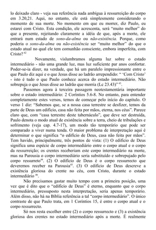 lo deixado claro - veja sua referência nada ambígua à ressurreição do corpo
em 3.20,21. Aqui, no entanto, ele está simplesmente considerando o
momento de sua morte. No momento em que eu morrer, diz Paulo, eu
estarei com Cristo. Esta condição, ele acrescenta, será “muito melhor” do
que a presente, rejeitando claramente a idéia de que, após a morte, ele
entrará num estado de sono-da-alma ou não-existência. Porque, como
poderia o sono-da-alma ou não-existência ser “muito melhor” do que o
estado atual no qual ele tem comunhão consciente, embora imperfeita, com
Cristo? 42
Novamente, vislumbramos alguma luz sobre o estado
intermediário - não uma grande luz, mas luz suficiente par anos confortar.
Poder-se-ia dizer, na verdade, que há um paralelo impressionante entre o
que Paulo diz aqui e o que Jesus disse ao ladrão arrependido: “ ‘Com Cristo’
- isto é tudo o que Paulo conhece acerca do estado intermediário. Não
sobrepuja o que Jesus disse ao ladrão que morria (Lc 23.43)” 43
.
Passemos agora à terceira passagem neotestamentária importante
sobre o estado intermediário: 2 Coríntios 5.6-8. No entanto, para entender
completamente estes versos, temos de começar pelo início do capítulo. O
verso 1 diz: “Sabemos que, se a nossa casa terrestre se desfizer, temos da
parte de Deus um edifício, casa não feita por mãos, eterna, nos céus”. Parece
claro que, com “casa terrestre deste tabernáculo”, que deve ser destruída,
Paulo denota o modo atual de existência sobre a terra, cheio de tribulações e
sofrimento (veja cap. 4.7-17), um modo tão temporário que pode ser
comparado a viver numa tenda. O maior problema de interpretação aqui é
determinar o que significa “o edifício de Deus, casa não feita por mãos”.
Tem havido, principalmente, três pontos de vista: (1) O edifício de Deus
significa uma espécie de corpo intermediário entre o corpo atual e o corpo
da ressurreição; os crentes receberiam este corpo intermediário na morte,
mas na Parousia o corpo intermediário seria substituído e sobrepujado pelo
corpo ressurreto44
. (2) O edifício de Deus é o corpo ressurrecto que
deveremos receber na Parousia45
. (3) O edifício de Deus descreve a
existência gloriosa do crente no céu, com Cristo, durante o estado
intermediário 46
.
Não precisamos gastar muito tempo com a primeira posição, uma
vez que é dito que o “edifício de Deus” é eterno, enquanto que o corpo
intermediário, pressuposto nesta interpretação, seria apenas temporário.
Além disso, não há na Bíblia referência a tal “corpo intermediário”. O único
contraste de que Paulo trata, em 1 Coríntios 15, é entre o corpo atual e o
corpo ressurrecto.
Só nos resta escolher entre (2) o corpo ressurrecto e (3) a existência
gloriosa dos crentes no estado intermediário após a morte. É realmente
 