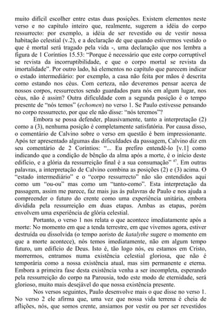 muito difícil escolher entre estas duas posições. Existem elementos neste
verso e no capítulo inteiro que, realmente, sugerem a idéia do corpo
ressurrecto: por exemplo, a idéia de ser revestido ou de vestir nossa
habitação celestial (v.2), e a declaração de que quando estivermos vestido o
que é mortal será tragado pela vida -, uma declaração que nos lembra a
figura de 1 Coríntios 15.53: “Porque é necessário que este corpo corruptível
se revista da incorruptibilidade, e que o corpo mortal se revista da
imortalidade”. Por outro lado, há elementos no capítulo que parecem indicar
o estado intermediário: por exemplo, a casa não feita por mãos é descrita
como estando nos céus. Com certeza, não deveremos pensar acerca de
nossos corpos, ressurrectos sendo guardados para nós em algum lugar, nos
céus, não é assim? Outra dificuldade com a segunda posição é o tempo
presente de “nós temos” (echomen) no verso 1. Se Paulo estivesse pensando
no corpo ressurrecto, por que ele não disse: “nós teremos”?
Embora se possa defender, plausivamente, tanto a interpretação (2)
como a (3), nenhuma posição é completamente satisfatória. Por causa disso,
o comentário de Calvino sobre o verso em questão é bem impressionante.
Após ter apresentado algumas das dificuldades da passagem, Calvino diz em
seu comentário de 2 Coríntios: “... Eu prefiro entendê-lo [v.1] como
indicando que a condição de bênção da alma após a morte, é o início deste
edifício, e a glória da ressurreição final é a sua consumação” 47
. Em outras
palavras, a interpretação de Calvino combina as posições (2) e (3) acima. O
“estado intermediário” e o “corpo ressurrecto” não são entendidos aqui
como um “ou-ou” mas como um “tanto-como”. Esta interpretação da
passagem, assim me parece, faz mais jus às palavras de Paulo e nos ajuda a
compreender o futuro do crente como uma experiência unitária, embora
dividida pela ressurreição em duas etapas. Ambas as etapas, porém
envolvem uma experiência de glória celestial.
Portanto, o verso 1 nos relata o que acontece imediatamente após a
morte: No momento em que a tenda terrestre, em que vivemos agora, estiver
destruída ou dissolvida (o tempo aoristo de katalythe sugere o momento em
que a morte acontece), nós temos imediatamente, não em algum tempo
futuro, um edifício de Deus. Isto é, tão logo nós, eu estamos em Cristo,
morrermos, entramos numa existência celestial gloriosa, que não é
temporária como a nossa existência atual, mas sim permanente e eterna.
Embora a primeira fase desta existência venha a ser incompleta, esperando
pela ressurreição do corpo na Parousia, todo este modo de eternidade, será
glorioso, muito mais desejável do que nossa existência presente.
Nos versos seguintes, Paulo desenvolve mais o que disse no verso 1.
No verso 2 ele afirma que, uma vez que nossa vida terrena é cheia de
aflições, nós, que somos crente, ansiamos por vestir ou por ser revestidos
 