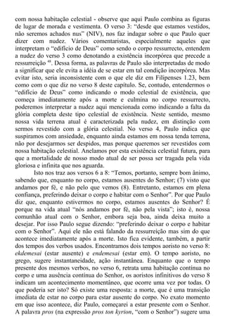 com nossa habitação celestial - observe que aqui Paulo combina as figuras
de lugar de morada e vestimenta. O verso 3: “desde que estamos vestidos,
não seremos achados nus” (NIV), nos faz indagar sobre o que Paulo quer
dizer com nudez. Vários comentaristas, especialmente aqueles que
interpretam o “edifício de Deus” como sendo o corpo ressurrecto, entendem
a nudez do verso 3 como denotando a existência incorpórea que precede a
ressurreição 48
. Dessa forma, as palavras de Paulo são interpretadas de modo
a significar que ele evita a idéia de se estar em tal condição incorpórea. Mas
evitar isto, seria inconsistente com o que ele diz em Filipenses 1.23, bem
como com o que diz no verso 8 deste capítulo. Se, contudo, entendermos o
“edifício de Deus” como indicando o modo celestial de existência, que
começa imediatamente após a morte e culmina no corpo ressurrecto,
poderemos interpretar a nudez aqui mencionada como indicando a falta da
glória completa deste tipo celestial de existência. Neste sentido, mesmo
nossa vida terrena atual é caracterizada pela nudez, em distinção com
sermos revestido com a glória celestial. No verso 4, Paulo indica que
suspiramos com ansiedade, enquanto ainda estamos em nossa tenda terrena,
não por desejarmos ser despidos, mas porque queremos ser revestidos com
nossa habitação celestial. Anelamos por esta existência celestial futura, para
que a mortalidade de nosso modo atual de ser possa ser tragada pela vida
gloriosa e infinita que nos aguarda.
Isto nos traz aos versos 6 a 8: “Temos, portanto, sempre bom ânimo,
sabendo que, enquanto no corpo, estamos ausentes do Senhor; (7) visto que
andamos por fé, e não pelo que vemos (8). Entretanto, estamos em plena
confiança, preferindo deixar o corpo e habitar com o Senhor”. Por que Paulo
diz que, enquanto estivermos no corpo, estamos ausentes do Senhor? É
porque na vida atual “nós andamos por fé, não pela vista”; isto é, nossa
comunhão atual com o Senhor, embora seja boa, ainda deixa muito a
desejar. Por isso Paulo segue dizendo: “preferindo deixar o corpo e habitar
com o Senhor”. Aqui ele não está falando da ressurreição mas sim do que
acontece imediatamente após a morte. Isto fica evidente, também, a partir
dos tempos dos verbos usados. Encontramos dois tempos aoristo no verso 8:
ekdemesai (estar ausente) e endemesai (estar em). O tempo aoristo, no
grego, sugere instantaneidade, ação instantânea. Enquanto que o tempo
presente dos mesmos verbos, no verso 6, retrata uma habitação contínua no
corpo e uma ausência contínua do Senhor, os aoristos infinitivos do verso 8
indicam um acontecimento momentâneo, que ocorre uma vez por todas. O
que poderia ser isto? Só existe uma resposta: a morte, que é uma transição
imediata de estar no corpo para estar ausente do corpo. No exato momento
em que isso acontece, diz Paulo, começarei a estar presente com o Senhor.
A palavra pros (na expressão pros ton kyrion, “com o Senhor”) sugere uma
 