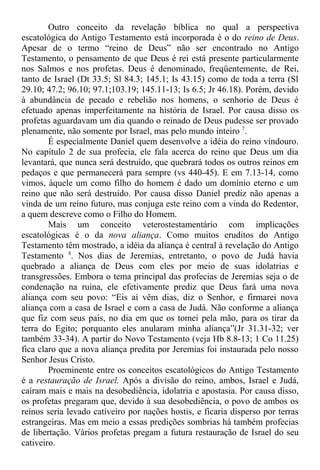 Outro conceito da revelação bíblica no qual a perspectiva
escatológica do Antigo Testamento está incorporada é o do reino de Deus.
Apesar de o termo “reino de Deus” não ser encontrado no Antigo
Testamento, o pensamento de que Deus é rei está presente particularmente
nos Salmos e nos profetas. Deus é denominado, freqüentemente, de Rei,
tanto de Israel (Dt 33.5; Sl 84.3; 145.1; Is 43.15) como de toda a terra (Sl
29.10; 47.2; 96.10; 97.1;103.19; 145.11-13; Is 6.5; Jr 46.18). Porém, devido
à abundância de pecado e rebelião nos homens, o senhorio de Deus é
efetuado apenas imperfeitamente na história de Israel. Por causa disso os
profetas aguardavam um dia quando o reinado de Deus pudesse ser provado
plenamente, não somente por Israel, mas pelo mundo inteiro 7
.
É especialmente Daniel quem desenvolve a idéia do reino vindouro.
No capítulo 2 de sua profecia, ele fala acerca do reino que Deus um dia
levantará, que nunca será destruído, que quebrará todos os outros reinos em
pedaços e que permanecerá para sempre (vs 440-45). E em 7.13-14, como
vimos, àquele um como filho do homem é dado um domínio eterno e um
reino que não será destruído. Por causa disso Daniel prediz não apenas a
vinda de um reino futuro, mas conjuga este reino com a vinda do Redentor,
a quem descreve como o Filho do Homem.
Mais um conceito veterostestamentário com implicações
escatológicas é o da nova aliança. Como muitos eruditos do Antigo
Testamento têm mostrado, a idéia da aliança é central à revelação do Antigo
Testamento 8
. Nos dias de Jeremias, entretanto, o povo de Judá havia
quebrado a aliança de Deus com eles por meio de suas idolatrias e
transgressões. Embora o tema principal das profecias de Jeremias seja o de
condenação na ruína, ele efetivamente prediz que Deus fará uma nova
aliança com seu povo: “Eis aí vêm dias, diz o Senhor, e firmarei nova
aliança com a casa de Israel e com a casa de Judá. Não conforme a aliança
que fiz com seus pais, no dia em que os tomei pela mão, para os tirar da
terra do Egito; porquanto eles anularam minha aliança”(Jr 31.31-32; ver
também 33-34). A partir do Novo Testamento (veja Hb 8.8-13; 1 Co 11.25)
fica claro que a nova aliança predita por Jeremias foi instaurada pelo nosso
Senhor Jesus Cristo.
Proeminente entre os conceitos escatológicos do Antigo Testamento
é a restauração de Israel. Após a divisão do reino, ambos, Israel e Judá,
caíram mais e mais na desobediência, idolatria e apostasia. Por causa disso,
os profetas pregaram que, devido à sua desobediência, o povo de ambos os
reinos seria levado cativeiro por nações hostis, e ficaria disperso por terras
estrangeiras. Mas em meio a essas predições sombrias há também profecias
de libertação. Vários profetas pregam a futura restauração de Israel do seu
cativeiro.
 