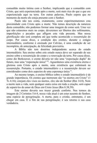 comunhão muito íntima com o Senhor, implicando que a comunhão com
Cristo, que será experienciada após a morte, será mais rica do que a que era
experienciada aqui na terra. Em outras palavras, Paulo espera que no
momento da morte ele esteja presente com o Senhor.
Paulo não nos conta, exatamente, como experimentaremos esta
proximidade com Cristo após a morte. Não temos descrição da natureza
desta comunhão; não podemos formar uma imagem de como será. Uma vez
que não estaremos mais no corpo, deveremos ser libertos dos sofrimentos,
imperfeições e pecados que afligem esta vida presente. Mas nossa
glorificação não será completa até que tenha acontecido a ressurreição do
corpo. Por causa disso, a condição dos crentes, durante o estágio
intermediário, conforme é ensinado por Calvino, é uma condição de ser
incompleto, de antecipação, de felicidade provisória.
A Bíblia não tem doutrina independente acerca do estado
intermediário. Seu ensino sobre este estado nunca deve ser separado de seu
ensino sobre a ressurreição do corpo e a renovação da terra. Por causa disso,
como diz Berkouwer, o crente deveria ter não uma “expectação dupla” do
futuro, mas uma “expectação única” 50
. Aguardamos uma existência eterna e
gloriosa com Cristo após a morte, uma existência que culminará na
ressurreição. Portanto, o estado intermediário e a ressurreição devem ser
considerados como dois aspectos de uma esperança única 51
.
Ao mesmo tempo, o ensino bíblico sobre o estado intermediário é de
grande importância. Os crentes que morreram são “os mortos em Cristo” (1
Ts 4.16); estejam eles visos ou mortos, eles são do Senhor (Rm 14.8). Nem
a morte nem a vida, nem qualquer outra coisa em toda a criação, será capaz
de separá-los do amor de Deus em Cristo Jesus (Rm 8.38,39).
Este ensino deveria nos trazer grande conforto. Nos termos da
imagem de 2 Coríntios 5.6-8, nossa vida atual é um estar ausente do Senhor,
uma espécie de peregrinação. A morte, para o cristão, entretanto, é um
chegar em casa. É o fim de sua peregrinação; é seu retorno à sua casa
verdadeira.
 