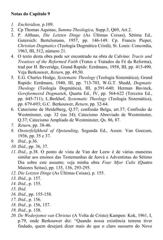 Notas do Capítulo 9
1. Enchiridion, p.109.
2. Cp Thomas Aquinas, Summa Theologica, Supp.3, Q69, Art.2.
3. P. Althaus, Die Letzten Dinge (As Últimas Coisas), Sétima Ed.,
Gutersich: Bertelsmann, 1957, pp. 146-149. Cp. Francis Pieper,
Christian Dogmatics (Teologia Dogmática Cristã), St. Louis: Concordia,
1963, III, 512, número 21.
4. O texto desta obra pode ser encontrado na obra de Calvino: Tracts and
Treatises of the Reformed Faith (Tratos e Tratados da Fé da Reforma),
trad por H. Beveridge, Grand Rapids: Eerdmans, 1958, III, pp. 413-490.
Veja Berkouwer, Return, pp. 49,50.
5. E.G. Charles Hodge, Systematic Theology (Teologia Sistemática), Grand
Rapids: Eerdmans, 1940, III, pp. 713-703, W.G.T. Shedd, Dogmatic
Theology (Teologia Dogmática), III, p.591-640; Herman Bavinck,
Gereformeerd Dogmatiek, Quarta Ed., IV, pp. 564-622 (Terceira Ed.,
pp. 645-711); L.Berkhof, Systematic Theology (Teologia Sistemática),
pp. 679-693; G.C. Berkouwer, Return, pp. 32-64.
6. Catecismo de Heidelberg, Q.57; confissão Belga, art.37; Confissão de
Westminster, cap. 32 (ou 34); Catecismo Abreviado de Westminster,
Q.37; Catecismo Ampliado de Westminster, Qs. 86, 87.
7. Return, pp. 38-46.
8. Onsterfelijkheid of Opstanding, Segunda Ed., Assen: Van Goecum,
1936, pp. 35 e 37.
9. Ibid., p.36.
10. Ibid., pp. 36, 37.
11. Ibid., p.38. O ponto de vista de Van der Leew é de várias maneiras
similar aos ensinos das Testemunhas de Jeová e Adventistas do Sétimo
Dia sobre este assunto; veja minha obra Four Mjor Cults (Quatro
Maiores Seitas), pp. 135, 136, 293-295.
12. Die Letzten Dinge (As Últimas Coisas), p. 155.
13. Ibid., p. 157.
14. Ibid., p. 155.
15. Ibid.
16. Ibid., pp. 155-158.
17. Ibid., p. 156.
18. Ibid., p. 156, 157.
19. Ibid., p. 158.
20. De Wederjomst van Christus (A Volta de Cristo) Kampen: Kok, 1961, I,
p.79, onde Berkouwer diz: “Quando nossa existência terrena tiver
findado, quem desejará dizer mais do que o claro sussurro do Novo
 
