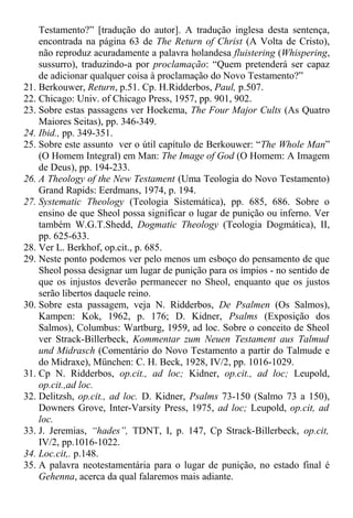 Testamento?” [tradução do autor]. A tradução inglesa desta sentença,
encontrada na página 63 de The Return of Christ (A Volta de Cristo),
não reproduz acuradamente a palavra holandesa fluistering (Whispering,
sussurro), traduzindo-a por proclamação: “Quem pretenderá ser capaz
de adicionar qualquer coisa à proclamação do Novo Testamento?”
21. Berkouwer, Return, p.51. Cp. H.Ridderbos, Paul, p.507.
22. Chicago: Univ. of Chicago Press, 1957, pp. 901, 902.
23. Sobre estas passagens ver Hoekema, The Four Major Cults (As Quatro
Maiores Seitas), pp. 346-349.
24. Ibid., pp. 349-351.
25. Sobre este assunto ver o útil capítulo de Berkouwer: “The Whole Man”
(O Homem Integral) em Man: The Image of God (O Homem: A Imagem
de Deus), pp. 194-233.
26. A Theology of the New Testament (Uma Teologia do Novo Testamento)
Grand Rapids: Eerdmans, 1974, p. 194.
27. Systematic Theology (Teologia Sistemática), pp. 685, 686. Sobre o
ensino de que Sheol possa significar o lugar de punição ou inferno. Ver
também W.G.T.Shedd, Dogmatic Theology (Teologia Dogmática), II,
pp. 625-633.
28. Ver L. Berkhof, op.cit., p. 685.
29. Neste ponto podemos ver pelo menos um esboço do pensamento de que
Sheol possa designar um lugar de punição para os ímpios - no sentido de
que os injustos deverão permanecer no Sheol, enquanto que os justos
serão libertos daquele reino.
30. Sobre esta passagem, veja N. Ridderbos, De Psalmen (Os Salmos),
Kampen: Kok, 1962, p. 176; D. Kidner, Psalms (Exposição dos
Salmos), Columbus: Wartburg, 1959, ad loc. Sobre o conceito de Sheol
ver Strack-Billerbeck, Kommentar zum Neuen Testament aus Talmud
und Midrasch (Comentário do Novo Testamento a partir do Talmude e
do Midraxe), München: C. H. Beck, 1928, IV/2, pp. 1016-1029.
31. Cp N. Ridderbos, op.cit., ad loc; Kidner, op.cit., ad loc; Leupold,
op.cit.,ad loc.
32. Delitzsh, op.cit., ad loc. D. Kidner, Psalms 73-150 (Salmo 73 a 150),
Downers Grove, Inter-Varsity Press, 1975, ad loc; Leupold, op.cit, ad
loc.
33. J. Jeremias, “hades”, TDNT, I, p. 147, Cp Strack-Billerbeck, op.cit,
IV/2, pp.1016-1022.
34. Loc.cit,. p.148.
35. A palavra neotestamentária para o lugar de punição, no estado final é
Gehenna, acerca da qual falaremos mais adiante.
 