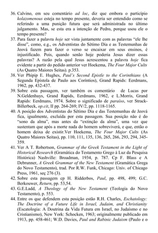 36. Calvino, em seu comentário ad loc, diz que embora o particípio
kolazomenous esteja no tempo presente, deveria ser entendido como se
referindo a uma punição futura que será administrada no último
julgamento. Mas, se esta era a intenção de Pedro, porque usou ele o
tempo presente?
37. Para fazer a palavra hoje ser vista juntamente com as palavras “ele lhe
disse”, como, e.g., os Adventistas do Sétimo Dia e as Testemunhas de
Jeová fazem para fazer o verso se encaixar em seus ensinos, é
injustificado. Pois, quando senão hoje poderia Jesus dizer essas
palavras? A razão pela qual Jesus acrescentou a palavra hoje fica
evidente a partir do pedido anterior ver Hoekema, The Four Major Cults
(As Quatro Maiores Seitas). p.353.
38. Ver Phipip E. Hughes, Paul’s Second Epistle to the Corinthians (A
Segunda Epístola de Paulo aos Coríntios), Grand Rapids: Eerdmans,
1962, pp. 432-437.
39. Sobre esta passagem, ver também os comentário de Lucas por
N.Geldenhuys, Grand Rapids, Eerdmans, 1962, e L.Morris, Grand
Rapids: Eerdmans, 1974. Sobre o significado de paraíso, ver Strack-
Billerbeck, op.cit, II pp. 264-269; IV/2, pp. 1118-1165.
40. A posição dos Adventistas do Sétimo Dia e das Testemunhas de Jeová
fica, igualmente, excluída por esta passagem. Sua posição não é do
“sono da alma”, mas antes da “extinção da alma”, uma vez que
sustentam que após a morte nada do homem sobreviverá, e que, então o
homem deixa de existir.Ver Hoekema, The Four Major Cults (As
Quatro Maiores Seitas), pp. 110, 111, 135, 136, 265, 266, 293, 294, 345-
359.
41. Ver A T. Robertson, Grammar of the Greek Testament in the Light of
Historical Research (Gramática do Testamento Grego à Luz da Pesquisa
Histórica) Nashville: Broadman, 1934, p. 787. Cp F. Blass e A
Debrunner, A Greek Grammar of the New Testament (Gramática Grega
do Novo Testamento), trad. Por R.W. Funk, Chicago: Univ. of Chicago
Press, 1961, seç 276 (3).
42. Sobre esta passagem cp H. Ridderbos, Paul, pp. 498, 499; G.C.
Berkouwer, Return, pp. 53,54.
43. G.E.Ladd, A Theology of the New Testament (Teologia do Novo
Testamento), p. 553.
44. Entre os que defendem esta posição estão R.H. Charles, Eschatology:
The Doctrine of a Future Life in Israel, Judaim, and Christianity
(Escatologia: A Doutrina da Vida Futura em Israel, no Judaísmo e no
Cristianismo), New York: Schocken, 1963; originalmente publicado em
1913, pp. 458-461; W.D. Davies, Paul and Rabinic Judaism (Paulo e o
 