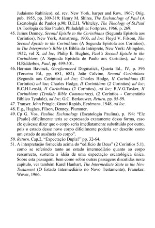 Judaísmo Rabínico), ed. rev. New York, harper and Row, 1967; Orig.
pub. 1955, pp. 309-319; Henry M. Shires, The Eschatology of Paul (A
Escatologia de Paulo) p.90; D.E.H. Whiteley, The Theology of St.Paul
(A Teologia de São Paulo), Philadelphia: Fortpress, 1966, p. 269.
45. James Denney, Second Epistle to the Corinthians (Segunda Epístola aos
Coríntios), New York, Armstrong, 1903, ad loc; Floyd V. Filsom, The
Second Epistle to the Corinthians (A Segunda Epístola aos Coríntios),
in The Interpreter’s Bible (A Bíblia do Intérprete, New York: Abingdon,
1952, vol X, ad loc; Philip E. Hughes, Paul’s Second Epistle to the
Corinthians (A Segunda Epístola de Paulo aos Coríntios), ad loc;
H.Ridderbos, Paul, pp. 499-501.
46. Herman Bavinck, Gereformeerd Dogmatick, Quarta Ed., IV, p. 596
(Terceira Ed., pp. 681, 682). João Calvino, Second Corinthians
(Segunda aos Coríntios) ad loc; Charles Hodge, II Corinthians (II
Coríntios) ad loc; Charles Hodge, II Corinthians (2 Coríntios) ad loc;
R.C.H.Lenski, II Corinthians (2 Coríntios), ad loc; R.V.G.Tasker, II
Corinthians (Tyndale Bible Commentary), (2 Coríntios - Comentário
Bíblico Tyndale), ad loc; G.C. Berkouwer, Return, pp. 55-59.
47. Transcr. John Pringle, Grand Rapids, Eerdmans, 1948, ad loc.
48. E.g., Hughes, Filson, Denney, Plummer.
49. Cp G. Vos, Pauline Eschatology (Escatologia Paulina), p. 194: “Ele
[Paulo] dificilmente teria se expressado exatamente dessa forma, caso
ele quisesse dizer que o corpo seria imediatamente substituído por outro,
pois o estado desse novo corpo dificilmente poderia ser descrito como
um estado de ausência do corpo”.
50. Return, Cap.2, “Expectação Dupla?” pp. 32-64.
51. A interpretação fornecida acima do “edifício de Deus” (2 Coríntios 5.1),
como se referindo tanto ao estado intermediário quanto ao corpo
ressurrecto, sustenta a idéia de uma expectação escatológica única.
Sobre esta passagem, bem como sobre outras passagens discutidas neste
capítulo, ver também Karel Hanhart, The Intermediate State in the New
Testament (O Estado Intermediário no Novo Testamento), Franeker:
Wever, 1966.
 