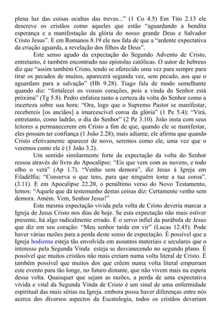 plena luz das coisas ocultas das trevas...” (1 Co 4.5) Em Tito 2.13 ele
descreve os cristãos como aqueles que estão “aguardando a bendita
esperança e a manifestação da glória do nosso grande Deus e Salvador
Cristo Jesus”. E em Romanos 8.19 ele nos fala de que a “ardente expectativa
da criação aguarda, a revelação dos filhos de Deus”.
Este senso agudo da expectação do Segundo Advento de Cristo,
entretanto, é também encontrado nas epístolas católicas. O autor de hebreus
diz que “assim também Cristo, tendo se oferecido uma vez para sempre para
tirar os pecados de muitos, aparecerá segunda vez, sem pecado, aos que o
aguardam para a salvação” (Hb 9.28). Tiago fala de modo semelhante
quando diz: “fortalecei os vossos corações, pois a vinda do Senhor está
próxima” (Tg 5.8). Pedro enfatiza tanto a certeza da volta do Senhor como a
incerteza sobre sua hora: “Ora, logo que o Supremo Pastor se manifestar,
recebereis [os anciãos] a imarcescível coroa da glória” (1 Pe 5.4); “Virá,
entretanto, como ladrão, o dia do Senhor” (2 Pe 3.10). João insta com seus
leitores a permanecerem em Cristo a fim de que, quando ele se manifestar,
eles possam ter confiança (1 João 2.28); mais adiante, ele afirma que quando
Cristo efetivamente aparecer de novo, seremos como ele, uma vez que o
veremos como ele é (1 João 3.2).
Um sentido similarmente forte da expectação da volta do Senhor
ressoa através do livro do Apocalipse: “Eis que vem com as nuvens, e todo
olho o verá” (Ap 1.7). “Venho sem demora”, diz Jesus à Igreja em
Filadélfia; “Conserva o que tens, para que ninguém tome a tua coroa”.
(3.11). E em Apocalipse 22.20, o penúltimo verso do Novo Testamento,
lemos: “Aquele que dá testemunho destas coisas diz: Certamente venho sem
demora. Amém. Vem, Senhor Jesus!”
Esta mesma expectação vivida pela volta de Cristo deveria marcar a
Igreja de Jesus Cristo nos dias de hoje. Se esta expectação não mais estiver
presente, há algo radicalmente errado. É o servo infiel da parábola de Jesus
que diz em seu coração: “Meu senhor tarda em vir” (Lucas 12.45). Pode
haver várias razões para a perda deste senso de expectação. É possível que a
Igreja hodierna esteja tão envolvida em assuntos materiais e seculares que o
interesse pela Segunda Vinda esteja se desvanecendo no segundo plano. É
possível que muitos cristãos não mais creiam numa volta literal de Cristo. É
também possível que muitos dos que crêem numa volta literal empurram
este evento para tão longe, no futuro distante, que não vivem mais na espera
dessa volta. Quaisquer que sejam as razões, a perda de uma expectativa
vívida e vital da Segunda Vinda de Cristo é um sinal de uma enfermidade
espiritual das mais sérias na Igreja. embora possa haver diferenças entre nós
acerca dos diversos aspectos da Escatologia, todos os cristãos deveriam
 
