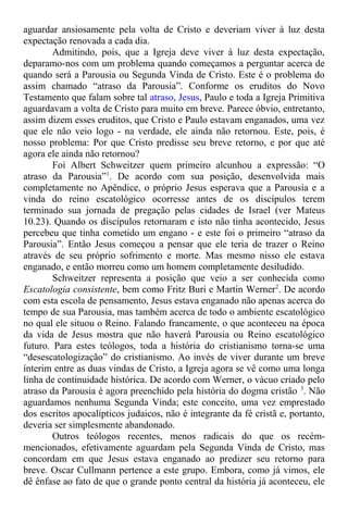 aguardar ansiosamente pela volta de Cristo e deveriam viver à luz desta
expectação renovada a cada dia.
Admitindo, pois, que a Igreja deve viver à luz desta expectação,
deparamo-nos com um problema quando começamos a perguntar acerca de
quando será a Parousia ou Segunda Vinda de Cristo. Este é o problema do
assim chamado “atraso da Parousia”. Conforme os eruditos do Novo
Testamento que falam sobre tal atraso, Jesus, Paulo e toda a Igreja Primitiva
aguardavam a volta de Cristo para muito em breve. Parece óbvio, entretanto,
assim dizem esses eruditos, que Cristo e Paulo estavam enganados, uma vez
que ele não veio logo - na verdade, ele ainda não retornou. Este, pois, é
nosso problema: Por que Cristo predisse seu breve retorno, e por que até
agora ele ainda não retornou?
Foi Albert Schweitzer quem primeiro alcunhou a expressão: “O
atraso da Parousia”1
. De acordo com sua posição, desenvolvida mais
completamente no Apêndice, o próprio Jesus esperava que a Parousia e a
vinda do reino escatológico ocorresse antes de os discípulos terem
terminado sua jornada de pregação pelas cidades de Israel (ver Mateus
10.23). Quando os discípulos retornaram e isto não tinha acontecido, Jesus
percebeu que tinha cometido um engano - e este foi o primeiro “atraso da
Parousia”. Então Jesus começou a pensar que ele teria de trazer o Reino
através de seu próprio sofrimento e morte. Mas mesmo nisso ele estava
enganado, e então morreu como um homem completamente desiludido.
Schweitzer representa a posição que veio a ser conhecida como
Escatologia consistente, bem como Fritz Buri e Martin Werner2
. De acordo
com esta escola de pensamento, Jesus estava enganado não apenas acerca do
tempo de sua Parousia, mas também acerca de todo o ambiente escatológico
no qual ele situou o Reino. Falando francamente, o que aconteceu na época
da vida de Jesus mostra que não haverá Parousia ou Reino escatológico
futuro. Para estes teólogos, toda a história do cristianismo torna-se uma
“desescatologização” do cristianismo. Ao invés de viver durante um breve
ínterim entre as duas vindas de Cristo, a Igreja agora se vê como uma longa
linha de continuidade histórica. De acordo com Werner, o vácuo criado pelo
atraso da Parousia é agora preenchido pela história do dogma cristão 3
. Não
aguardamos nenhuma Segunda Vinda; este conceito, uma vez emprestado
dos escritos apocalípticos judaicos, não é integrante da fé cristã e, portanto,
deveria ser simplesmente abandonado.
Outros teólogos recentes, menos radicais do que os recém-
mencionados, efetivamente aguardam pela Segunda Vinda de Cristo, mas
concordam em que Jesus estava enganado ao predizer seu retorno para
breve. Oscar Cullmann pertence a este grupo. Embora, como já vimos, ele
dê ênfase ao fato de que o grande ponto central da história já aconteceu, ele
 