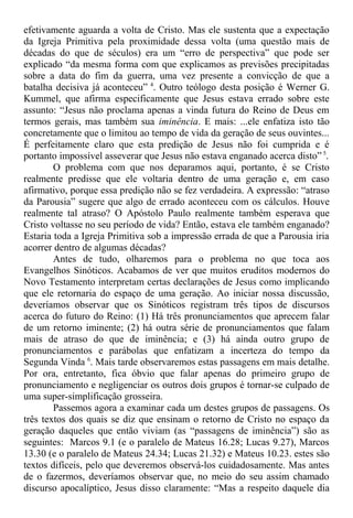 efetivamente aguarda a volta de Cristo. Mas ele sustenta que a expectação
da Igreja Primitiva pela proximidade dessa volta (uma questão mais de
décadas do que de séculos) era um “erro de perspectiva” que pode ser
explicado “da mesma forma com que explicamos as previsões precipitadas
sobre a data do fim da guerra, uma vez presente a convicção de que a
batalha decisiva já aconteceu” 4
. Outro teólogo desta posição é Werner G.
Kummel, que afirma especificamente que Jesus estava errado sobre este
assunto: “Jesus não proclama apenas a vinda futura do Reino de Deus em
termos gerais, mas também sua iminência. E mais: ...ele enfatiza isto tão
concretamente que o limitou ao tempo de vida da geração de seus ouvintes...
É perfeitamente claro que esta predição de Jesus não foi cumprida e é
portanto impossível asseverar que Jesus não estava enganado acerca disto” 5
.
O problema com que nos deparamos aqui, portanto, é se Cristo
realmente predisse que ele voltaria dentro de uma geração e, em caso
afirmativo, porque essa predição não se fez verdadeira. A expressão: “atraso
da Parousia” sugere que algo de errado aconteceu com os cálculos. Houve
realmente tal atraso? O Apóstolo Paulo realmente também esperava que
Cristo voltasse no seu período de vida? Então, estava ele também enganado?
Estaria toda a Igreja Primitiva sob a impressão errada de que a Parousia iria
acorrer dentro de algumas décadas?
Antes de tudo, olharemos para o problema no que toca aos
Evangelhos Sinóticos. Acabamos de ver que muitos eruditos modernos do
Novo Testamento interpretam certas declarações de Jesus como implicando
que ele retornaria do espaço de uma geração. Ao iniciar nossa discussão,
deveríamos observar que os Sinóticos registram três tipos de discursos
acerca do futuro do Reino: (1) Há três pronunciamentos que aprecem falar
de um retorno iminente; (2) há outra série de pronunciamentos que falam
mais de atraso do que de iminência; e (3) há ainda outro grupo de
pronunciamentos e parábolas que enfatizam a incerteza do tempo da
Segunda Vinda 6
. Mais tarde observaremos estas passagens em mais detalhe.
Por ora, entretanto, fica óbvio que falar apenas do primeiro grupo de
pronunciamento e negligenciar os outros dois grupos é tornar-se culpado de
uma super-simplificação grosseira.
Passemos agora a examinar cada um destes grupos de passagens. Os
três textos dos quais se diz que ensinam o retorno de Cristo no espaço da
geração daqueles que então viviam (as “passagens de iminência”) são as
seguintes: Marcos 9.1 (e o paralelo de Mateus 16.28; Lucas 9.27), Marcos
13.30 (e o paralelo de Mateus 24.34; Lucas 21.32) e Mateus 10.23. estes são
textos difíceis, pelo que deveremos observá-los cuidadosamente. Mas antes
de o fazermos, deveríamos observar que, no meio do seu assim chamado
discurso apocalíptico, Jesus disso claramente: “Mas a respeito daquele dia
 