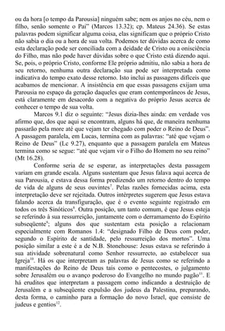 ou da hora [o tempo da Parousia] ninguém sabe; nem os anjos no céu, nem o
filho, senão somente o Pai” (Marcos 13.32); cp. Mateus 24.36). Se estas
palavras podem significar alguma coisa, elas significam que o próprio Cristo
não sabia o dia ou a hora de sua volta. Podemos ter dúvidas acerca de como
esta declaração pode ser conciliada com a deidade de Cristo ou a onisciência
do Filho, mas não pode haver dúvidas sobre o que Cristo está dizendo aqui.
Se, pois, o próprio Cristo, conforme Ele próprio admitiu, não sabia a hora de
seu retorno, nenhuma outra declaração sua pode ser interpretada como
indicativa do tempo exato desse retorno. Isto inclui as passagens difíceis que
acabamos de mencionar. A insistência em que essas passagens exijam uma
Parousia no espaço da geração daqueles que eram contemporâneos de Jesus,
está claramente em desacordo com a negativa do próprio Jesus acerca de
conhecer o tempo de sua volta.
Marcos 9.1 diz o seguinte: “Jesus dizia-lhes ainda: em verdade vos
afirmo que, dos que aqui se encontram, alguns há que, de maneira nenhuma
passarão pela more até que vejam ter chegado com poder o Reino de Deus”.
A passagem paralela, em Lucas, termina com as palavras: “até que vejam o
Reino de Deus” (Lc 9.27), enquanto que a passagem paralela em Mateus
termina como se segue: “até que vejam vir o Filho do Homem no seu reino”
(Mt 16.28).
Conforme seria de se esperar, as interpretações desta passagem
variam em grande escala. Alguns sustentam que Jesus falava aqui acerca de
sua Parousia, e estava dessa forma predizendo um retorno dentro do tempo
de vida de alguns de seus ouvintes7
. Pelas razões fornecidas acima, esta
interpretação deve ser rejeitada. Outros intérpretes sugerem que Jesus estava
falando acerca da transfiguração, que é o evento seguinte registrado em
todos os três Sinóticos8
. Outra posição, um tanto comum, é que Jesus esteja
se referindo à sua ressurreição, juntamente com o derramamento do Espírito
subseqüente9
; alguns dos que sustentam esta posição a relacionam
especialmente com Romanos 1.4: “designado Filho de Deus com poder,
segundo o Espírito de santidade, pelo ressurreição dos mortos”. Uma
posição similar a este é a de N.B. Stonehouse: Jesus estava se referindo à
sua atividade sobrenatural como Senhor ressurrecto, ao estabelecer sua
Igreja10
. Há os que interpretam as palavras de Jesus como se referindo a
manifestações do Reino de Deus tais como o pentecostes, o julgamento
sobre Jerusalém ou o avanço poderoso do Evangelho no mundo pagão11
. E
há eruditos que interpretam a passagem como indicando a destruição de
Jerusalém e a subseqüente expulsão dos judeus da Palestina, preparando,
desta forma, o caminho para a formação do novo Israel, que consiste de
judeus e gentios12
.
 