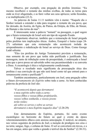 Observe, por exemplo, esta pregação do profeta Jeremias: “Eu
mesmo recolherei o restante das minhas ovelhas, de todas as terras para
onde as tiver afugentado, e as farei voltar aos seus apriscos; serão fecundas,
e se multiplicarão (23.3).
As palavras de Isaías 11.11 também vêm à mente: “Naquele dia o
Senhor tornará a estender a mão para resgatar o restante do seu povo, que
for deixado, da Assíria, do Egito, de Patros, da Etiópia, de Elão, de Sinear,
de Hamate e das terras do mar”.
É interessante notar a palavra “tornará” na passagem, a qual sugere
que a futura restauração de Israel será um tipo de segundo Êxodo.
É importante observar, também que a restauração de Israel pregada
pelos profetas tem implicações éticas. Ambos, Ezequiel e Isaías (caps 24-
27) salientam que esta restauração não acontecerá isolada do
arrependimento e rededicação de Israel ao serviço de Deus. Como George
Ladd salienta:
“Eles (os profetas do Antigo Testamento) prevêem a restauração,
mas somente de um povo que tenha sido purificado e justificado. Sua
mensagem, tanto de tribulação como de prosperidade, é endereçada a Israel
para que o povo possa ser advertido sobre sua pecaminosidade e se converta
a Deus. A escatologia é ética e religiosamente condicionada.
Talvez o resultado mais significante da preocupação ética dos
profetas é sua convicção de que não será Israel como tal que entrará para o
remanescente crente e purificado”9
.
Também encontramos, particularmente em Joel, uma pregação sobre
o futuro derramamento do Espírito sobre toda a carne. As bem conhecidas
palavras da profecia de Joel são:
“E acontecerá depois que derramarei
o meu espírito sobre toda a carne;
vossos filhos e vossas filhas profetizarão,
vossos velhos sonharão, e vossos jovens
terão visões;
até sobre os servos e sobre as servas
derramarei o meu Espírito naqueles dias” (2.28-29)
Este derramamento do Espírito, portanto, foi outro evento
escatológico no horizonte do futuro ao qual o crente da época
véterotestamentária olhava com ansiosa antecipação. É notável, no entanto,
nos versos seguintes da profecia de Joel, a menção de prodígios nos céus e
na terra; sangue, fogo, e colunas de fumo. O sol se converterá em trevas, e a
lua em sangue, antes que venha o grande e terrível dia do Senhor” (2.30-31).
 