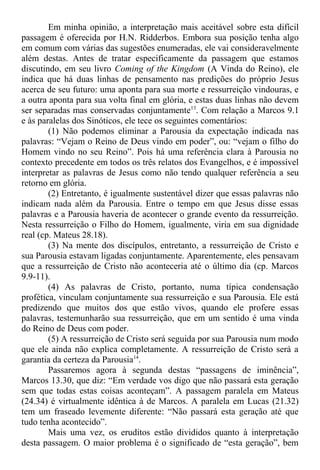Em minha opinião, a interpretação mais aceitável sobre esta difícil
passagem é oferecida por H.N. Ridderbos. Embora sua posição tenha algo
em comum com várias das sugestões enumeradas, ele vai consideravelmente
além destas. Antes de tratar especificamente da passagem que estamos
discutindo, em seu livro Coming of the Kingdom (A Vinda do Reino), ele
indica que há duas linhas de pensamento nas predições do próprio Jesus
acerca de seu futuro: uma aponta para sua morte e ressurreição vindouras, e
a outra aponta para sua volta final em glória, e estas duas linhas não devem
ser separadas mas conservadas conjuntamente13
. Com relação a Marcos 9.1
e às paralelas dos Sinóticos, ele tece os seguintes comentários:
(1) Não podemos eliminar a Parousia da expectação indicada nas
palavras: “Vejam o Reino de Deus vindo em poder”, ou: “vejam o filho do
Homem vindo no seu Reino”. Pois há uma referência clara à Parousia no
contexto precedente em todos os três relatos dos Evangelhos, e é impossível
interpretar as palavras de Jesus como não tendo qualquer referência a seu
retorno em glória.
(2) Entretanto, é igualmente sustentável dizer que essas palavras não
indicam nada além da Parousia. Entre o tempo em que Jesus disse essas
palavras e a Parousia haveria de acontecer o grande evento da ressurreição.
Nesta ressurreição o Filho do Homem, igualmente, viria em sua dignidade
real (cp. Mateus 28.18).
(3) Na mente dos discípulos, entretanto, a ressurreição de Cristo e
sua Parousia estavam ligadas conjuntamente. Aparentemente, eles pensavam
que a ressurreição de Cristo não aconteceria até o último dia (cp. Marcos
9.9-11).
(4) As palavras de Cristo, portanto, numa típica condensação
profética, vinculam conjuntamente sua ressurreição e sua Parousia. Ele está
predizendo que muitos dos que estão vivos, quando ele profere essas
palavras, testemunharão sua ressurreição, que em um sentido é uma vinda
do Reino de Deus com poder.
(5) A ressurreição de Cristo será seguida por sua Parousia num modo
que ele ainda não explica completamente. A ressurreição de Cristo será a
garantia da certeza da Parousia14
.
Passaremos agora à segunda destas “passagens de iminência”,
Marcos 13.30, que diz: “Em verdade vos digo que não passará esta geração
sem que todas estas coisas aconteçam”. A passagem paralela em Mateus
(24.34) é virtualmente idêntica à de Marcos. A paralela em Lucas (21.32)
tem um fraseado levemente diferente: “Não passará esta geração até que
tudo tenha acontecido”.
Mais uma vez, os eruditos estão divididos quanto à interpretação
desta passagem. O maior problema é o significado de “esta geração”, bem
 