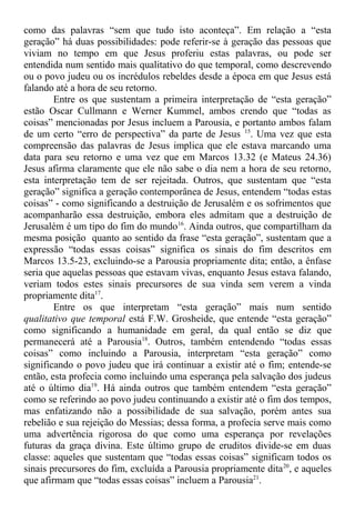 como das palavras “sem que tudo isto aconteça”. Em relação a “esta
geração” há duas possibilidades: pode referir-se à geração das pessoas que
viviam no tempo em que Jesus proferiu estas palavras, ou pode ser
entendida num sentido mais qualitativo do que temporal, como descrevendo
ou o povo judeu ou os incrédulos rebeldes desde a época em que Jesus está
falando até a hora de seu retorno.
Entre os que sustentam a primeira interpretação de “esta geração”
estão Oscar Cullmann e Werner Kummel, ambos crendo que “todas as
coisas” mencionadas por Jesus incluem a Parousia, e portanto ambos falam
de um certo “erro de perspectiva” da parte de Jesus 15
. Uma vez que esta
compreensão das palavras de Jesus implica que ele estava marcando uma
data para seu retorno e uma vez que em Marcos 13.32 (e Mateus 24.36)
Jesus afirma claramente que ele não sabe o dia nem a hora de seu retorno,
esta interpretação tem de ser rejeitada. Outros, que sustentam que “esta
geração” significa a geração contemporânea de Jesus, entendem “todas estas
coisas” - como significando a destruição de Jerusalém e os sofrimentos que
acompanharão essa destruição, embora eles admitam que a destruição de
Jerusalém é um tipo do fim do mundo16
. Ainda outros, que compartilham da
mesma posição quanto ao sentido da frase “esta geração”, sustentam que a
expressão “todas essas coisas” significa os sinais do fim descritos em
Marcos 13.5-23, excluindo-se a Parousia propriamente dita; então, a ênfase
seria que aquelas pessoas que estavam vivas, enquanto Jesus estava falando,
veriam todos estes sinais precursores de sua vinda sem verem a vinda
propriamente dita17
.
Entre os que interpretam “esta geração” mais num sentido
qualitativo que temporal está F.W. Grosheide, que entende “esta geração”
como significando a humanidade em geral, da qual então se diz que
permanecerá até a Parousia18
. Outros, também entendendo “todas essas
coisas” como incluindo a Parousia, interpretam “esta geração” como
significando o povo judeu que irá continuar a existir até o fim; entende-se
então, esta profecia como incluindo uma esperança pela salvação dos judeus
até o último dia19
. Há ainda outros que também entendem “esta geração”
como se referindo ao povo judeu continuando a existir até o fim dos tempos,
mas enfatizando não a possibilidade de sua salvação, porém antes sua
rebelião e sua rejeição do Messias; dessa forma, a profecia serve mais como
uma advertência rigorosa do que como uma esperança por revelações
futuras da graça divina. Este último grupo de eruditos divide-se em duas
classe: aqueles que sustentam que “todas essas coisas” significam todos os
sinais precursores do fim, excluída a Parousia propriamente dita20
, e aqueles
que afirmam que “todas essas coisas” incluem a Parousia21
.
 
