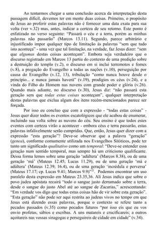 Ao tentarmos chegar a uma conclusão acerca da interpretação desta
passagem difícil, devemos ter em mente duas coisas. Primeiro, o propósito
de Jesus ao proferir estas palavras não é fornecer uma data exata para sua
volta (ver v.32) mas, antes, indicar a certeza de seu retorno. Este ponto é
enfatizado no verso seguinte: “Passará o céu e a terra, porém as minhas
palavras não passarão” (Marcos 13.11). Segundo, parece arbitrário e
injustificado impor qualquer tipo de limitação às palavras “sem que tudo
isto aconteça” - uma vez que tal limitação, na verdade, faz Jesus dizer: “sem
que algumas destas coisas aconteçam”. Embora seja verdadeiro que o
discurso registrado em Marcos 13 partiu do contexto de uma predição sobre
a destruição do templo (v.2), o discurso em si inclui terremotos e fomes
(v.8), a pregação do Evangelho a todas as nações (v.10), perseguição por
causa do Evangelho (v.12, 13), tribulação “como nunca houve desde o
princípio... e nunca jamais haverá” (v.19), prodígios os céus (v.24), e a
vinda do Filho do Homem nas nuvens com grande poder e glória (v.26).
Quando mais adiante, no discurso (v.30), Jesus diz: “não passará esta
geração sem que todas estas coisas aconteçam”, qualquer interpretação
destas palavras que exclua algum dos itens recém-mencionados parece ser
forçada.
Por isso eu concluo que com a expressão - “todas estas coisas” -
Jesus quer dizer todos os eventos escatológicos que ele acabou de enumerar,
incluindo sua volta sobre as nuvens do céu. Seu ensino é que todos estes
eventos com certeza virão a acontecer - embora céus e terra passarão, estas
palavras infalivelmente serão cumpridas. Que, então, Jesus quer dizer com a
expressão “esta geração”? Deve-se observar que a palavra “geração”
(genea), conforme comumente utilizada nos Evangelhos Sitóticos, pode ter
tanto um significado qualitativo como um temporal: “Deve-se entender essa
geração num sentido temporal, mas sempre há um criticismo qualificante.
Dessa forma lemos sobre uma geração ‘adúltera’ (Marcos 8.38), ou de uma
geração ‘má’ (Mateus 12.45; Lucas 11.29), ou de uma geração ‘má e
adúltera’ (Mateus 12.39; 16.4), ou de uma geração ‘incrédula e perversa’
(Mateus 17.17; cp. Lucas 9.41; Marcos 9.9)”22
. Podemos encontrar um uso
paralelo desta expressão em Mateus 23.35,36. Ali Jesus indica que sobre o
povo judeu apóstata recairá “todo o sangue justo derramado sobre a terra,
desde o sangue do justo Abel até ao sangue de Zacarias,” acrescentando:
“Em verdade vos digo que todas estas coisas hão de vir sobre esta geração”.
“Esta geração” não pode ser aqui restrita ao judeus vivos no tempo em que
Jesus está dizendo essas palavras, porque o contexto se refere tanto a
pecados passados (v.35) como pecados futuros “por isso eis que eu vos
envio profetas, sábios e escribas. A uns matareis e crucificareis; a outros
açoitareis nas vossas sinagogas e perseguireis de cidade em cidade” (v.34).
 