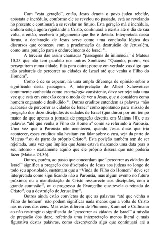 Com “esta geração”, então, Jesus denota o povo judeu rebelde,
apóstata e incrédulo, conforme ele se revelou no passado, está se revelando
no presente e continuará a se revelar no futuro. Esta geração má e incrédula,
embora esteja agora rejeitando a Cristo, continuará a existir até o dia de sua
volta, e então, receberá o julgamento que lhe é devido. Interpretada dessa
forma, a declaração de Jesus serve como uma conclusão lógica dos
discursos que começou com a proclamação da destruição de Jerusalém,
como uma punição para o endurecimento de Israel 23
.
A terceira das assim chamadas “passagens de iminência” é Mateus
10.23 que não tem paralelo nos outros Sinóticos: “Quando, porém, vos
perseguirem numa cidade, fuja para outra; porque em verdade vos digo que
não acabareis de percorrer as cidades de Israel até que venha o Filho do
Homem”.
Como é de se esperar, há uma ampla diferença de opinião sobre o
significado desta passagem. A interpretação de Albert Scheweitzer
comumente conhecida como escatologia consistente, deve ser rejeitada uma
vez que está em conexão com o modo de ver a Jesus, que o considera como
homem enganado e desiludido 24
. Outros eruditos entendem as palavras “não
acabareis de percorrer as cidades de Israel” como apontando para missão de
pregação dos doze discípulos às cidades de Israel (que durou por um tempo
maior de que apenas a jornada de pregação descrita em Mateus 10), e as
palavras “até que venha o Filho do Homem” como se referindo à Parousia.
Uma vez que a Parousia não aconteceu, quando Jesus disse que iria
acontecer, esses eruditos não hesitam em falar sobre o erro, seja da parte de
Mateus 25
ou da parte do próprio Cristo26
. Esta posição também tem de ser
rejeitada, uma vez que implica que Jesus estava marcando uma data para o
seu retorno - exatamente aquilo que ele próprio dissera que não poderia
fazer (Mateus 24.36).
Outros, porém, ao passo que concordam que “percorrer as cidades de
Israel” significa a pregação dos discípulos de Jesus aos judeus ao longo de
todo seu apostolado, sustentam que a “Vinda do Filho do Homem” deve ser
interpretada como significando não a Parousia, mas algum evento no futuro
próximo: ou a manifestação do Cristo ressurrecto aos discípulos, com a
grande comissão27
, ou o progresso do Evangelho que revela o reinado de
Cristo28
, ou a destruição de Jerusalém29
.
Outros ainda estão convictos de que as palavras “até que venha o
Filho do homem” não podem significar nada menos que a volta de Cristo
nas nuvens dos céus. Mas estes diferem de Plummer, Kummel e Cullmann
ao não restringir o significado de “percorrer as cidades de Israel” à missão
de pregação dos doze, referindo uma interpretação menos literal e mais
figurativa destas palavras, como descrevendo algo que continuará até a
 