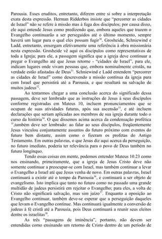 Parousia. Esses eruditos, entretanto, diferem entre si sobre a interpretação
exata desta expressão. Herman Ridderbos insiste que “percorrer as cidades
de Israel” não se refere à missão mas à fuga dos discípulos; por causa disso,
ele aqui entende Jesus como predizendo que, embora aqueles que trazem o
Evangelho continuarão a ser perseguidos até o último momento, sempre
haverá um lugar para o qual eles possam fugir30
. Grosheide, Schniewind e
Ladd, entretanto, enxergam efetivamente uma referência à obra missionária
nesta expressão. Grosheide vê aqui os discípulos como representativos de
toda a Igreja; para ele, a passagem significa que a igreja deve continuar a
pregar o Evangelho até que Jesus retorne - “cidades de Israel”, para ele,
indicam lugares onde vivam pessoas que, embora nominalmente cristãs, na
verdade estão afastadas de Deus31
. Schniewind e Ladd entendem “percorrer
as cidades de Israel” como descrevendo a missão contínua da igreja para
com Israel que persistirá até a Parousia, e que resultará na salvação de
muitos judeus32
.
Ao tentarmos chegar a uma conclusão acerca do significado dessa
passagem, deve ser lembrado que as instruções de Jesus à seus discípulos
conforme registradas em Mateus 10, incluem pronunciamentos que se
ocupam de suas atividades futuras, após sua ascensão33
, e até incluem
declarações que seriam aplicadas aos membros de sua igreja durante todo o
curso da história34
. O que dissemos acima acerca da condensação profética
35
,também deve ser lembrado: ao falar ao seus discípulos, freqüentemente
Jesus vinculou conjuntamente assuntos do futuro próximo com eventos do
futuro bem distante, assim como o fizeram os profetas do Antigo
Testamento. Em outras palavras, o que Jesus diz aqui acerca da perseguição,
no futuro imediato, poderia ter relevância para o povo de Deus também no
futuro longínquo.
Tendo essas coisas em mente, podemos entender Mateus 10.23 como
nos ensinando, primeiramente, que a igreja de Jesus Cristo deve não
somente continuar a preocupar-se com Israel, mas também continuar a levar
o Evangelho a Israel até que Jesus venha de novo. Em outras palavras, Israel
continuará a existir até o tempo da Parousia36
, e continuará a ser objeto de
evangelismo. Isto implica que tanto no futuro como no passado uma grande
multidão de judeus persistirá em rejeitar o Evangelho; para eles, a volta de
Cristo não significará salvação, mas sim juízo37
. Enquanto a oposição ao
Evangelho continuar, também deve-se esperar que a perseguição daqueles
que levam o Evangelho continue. Mas continuará igualmente a conversão de
judeus à fé cristã até a Parousia, pois Deus continuará a reunir seus eleitos
dentre os israelitas38
.
As três “passagens de iminência”, portanto, não devem ser
entendidas como ensinando um retorno de Cristo dentro de um período de
 