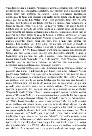 vida daquele que o ouviam. Passaremos, agora, a observar um outro grupo
de passagens dos Evangelhos Sinóticos, que ensinam que a Parousia pode
ainda estar bem distante, no tempo. Foram registradas declarações
específicas de Jesus que indicam que certas coisas ainda tem de acontecer
antes que ele volte. Em Mateus 24.14, por exemplo, Jesus diz: “E será
pregado este Evangelho do Reino por todo o mundo para testemunho à
todas as nações. Então virá o fim”. A palavra “então” (no grego kaitote )
implica que um período de tempo tende-se a expirar antes da Parousia -
possivelmente um período de tempo muito longo. No mesmo sentido vem as
palavras que Jesus falou na casa de Simão, o leproso, depois de ter sido
ungido por uma mulher anônima: “porque os pobres os tendes convosco e,
quando quiserdes podeis fazer-lhes bem, mas a mim nem sempre me
tendes... Em verdade vos digo: onde for pregado em todo o mundo o
Evangelho, será também contado o que ela [a mulher] fez, para memória
sua” (Marcos 14.7, 9). Estas palavras implicam que haverá um período de
tempo em que Jesus estará ausente dos discípulos, durante o qual o
Evangelho será pregado por todo o mundo. Outro pronunciamento que
ensina uma vinda “atrasada” 39
é o de Marcos 13.7: “Quando, porém,
ouvirdes falar de guerras e rumores de guerras, não vos assusteis; é
necessário assim acontecer, mais ainda não é o fim”.
Várias das parábolas de Jesus transmitem um pensamento similar. A
parábola das minas é introduzida por Lucas com estas palavras: “Jesus
propôs uma parábola, visto estar perto de Jerusalém e lhes parecer que o
Reino de Deus havia de manifestar-se imediatamente” (Lc 19.11). A ênfase
da parábola, que fala de um nobre fidalgo que foi para um país distante e
então retornou para um ajuste de contas com os seus servos, é que um
período pode decorrer antes que o senhor retorne. No mesmo sentido
aparece a parábola dos talentos, que deixa a questão acima explícita:
“Depois de muito tempo voltou o senhor daqueles servos e ajustou contas
com ele” (Mateus 25.19). O mesmo capítulo traz a parábola das dez virgens
que, incluem as já famosas palavras “é, tardando o noivo (ou “demorando-
se” ASV), foram tomadas de sono, e adormeceram” (Mt 25.5). O assunto
desta parábola, da mesma forma, gira em torno do atraso do noivo e da
conduta das virgens durante esse atraso. Destaque similar é feito na parábola
do servo vigilante (Lucas 12.41-48). Quando um dos servos diz: “Meu
senhor tarda em vir” (v.45), ele é revelado como mal e infiel, mas a
implicação é que haverá de fato um “atraso”. Em outra ocasião Jesus
indicou que, embora os convidados das bodas não hão de jejuar enquanto o
noivo estiver com eles, dias virão em que lhes será tirado o noivo, e, então
eles jejuarão (Marcos 2.19-20). Mas ainda, entre as parábolas encontradas
em Mateus 13, a seguinte sugere a possibilidade de um longo lapso de
 