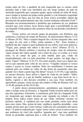 tempo antes do fim: a parábola do joio (sugerindo que os crentes serão
deixados lado a lado com incrédulos por um longo tempo), do grão de
mostarda (sugerindo que o pequeno grupo, agora reunido ao redor de Jesus,
com o tempo se tornará um grupo muito grande) e o do fermento (sugerindo
que o Reino de Deus, que nos dias de Jesus estava escondido, algum dia
prevalecerá tão poderosamente que não existirá nenhuma soberania rival) 40
.
Baseados nos pronunciamentos e parábolas que acabamos de ver, podemos
concluir que, com certeza, Jesus deixou lugar para a possibilidade de que
sua Segunda Vinda pudesse não acontecer antes de um período considerável
de tempo.
Existe, porém, um terceiro grupo de passagens, nos Sinóticos, que
enfatizam a incerteza do tempo da Parousia. Já mencionamos Marcos 13.32
(e Mateus 24.36): “Mas a respeito daquele dia e da hora ninguém sabe; nem
os anjos do céu, nem o Filho, senão somente o Pai”. Jesus termina a
parábola das dez virgens à qual acabamos de nos referir, com essas palavras:
“Vigiai, pois, porque não sabeis o dia nem a hora” (Mateus 25.13). A
passagem de Marcos enfatiza a incerteza do tempo: estai de sobreaviso,
vigiai; porque não sabeis quando virá o dono da casa: se à tarde, se à meia
noite, se ao cantar do galo, se pela manhã; para que, vindo ele
inesperadamente, não vos ache dormindo. O que, porém, vos digo, digo a
todos: Vigiai!” (Marcos 13.33-37). Em outra ocasião, Jesus usa a figura dos
servos que esperam pela volta de seu servos: “Cingidos estejam os vossos
corpos e acesas as vossas candeias. Sede vós semelhantes a homens que
esperam pelo seu senhor ao voltar ele das festas de casamento; para que,
quando vier e bater a porta logo lhe abram” (Lucas 12.35-36). Logo adiante,
no mesmo discurso, Jesus utiliza a figura da vinda de um ladrão: “Sabei,
porém, isto: que, se o pai de família soubesse a que hora havia de vir o
ladrão, vigiaria e não deixaria arrombar a sua casa. Ficai também vós
apercebidos, porque, a hora em que não cuidais o Filho do Homem virá” (Lc
12.39-40; paralelo de Mt 24.43-44).
A partir desses pronunciamentos, aprendemos que ninguém pode
saber o tempo exato da Parousia. A Segunda Vinda ocorrerá numa hora em
que não esperamos. Entretanto, é exatamente pelo fato de a Segunda Vinda
ser inesperada que sempre devemos estar vigiando em relação a ela. O
próprio Jesus indica certos sinais de sua vinda, conforme veremos no
próximo capítulo. A vigilância por sua vinda, portanto, inclui estar alerta
para estes sinais. Mas, acima de tudo, vigilância significa prontidão - estar
sempre pronto para que Cristo retorne. Ladd tem um comentário útil acerca
disto: “A palavra traduzida por ‘vigiai’ nestes vários versos [versos como os
que acabamos de citar] não significa ‘aguardar por’, mas uma qualidade
moral ou prontidão espiritual para a volta do Senhor. ‘Ficai também vós
 