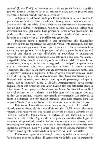 prontos’ (Lucas 12.40). A incerteza acerca do tempo da Parousia significa
que os homens devem estar espiritualmente acordados e prontos para
encontrar o Senhor quando quer que ele venha”41
.
A figura do ladrão utilizada por Jesus também enfatiza a colocação
que acabamos de fazer. Parece totalmente incongruente comprar a volta de
Cristo à visita de um ladrão. Mas o objetivo da comparação é exatamente o
fato de que o ladrão é inesperado. Nunca se sabe quando um ladrão pode
arrombar sua casa; por causa disso precisa-se tomar certas precauções. De
modo similar, uma vez que não sabemos quando Cristo retornará,
deveríamos sempre viver em prontidão para essa volta.
Passemos agora a resumir o que aprendemos dos Evangelhos
Sinóticos acerca da expectação da Segunda Vinda. Está claro que Jesus não
marcou uma data para seu retorno; por causa disso, não deveríamos falar
acerca de um engano ou “erro de perspectiva” de sua parte. Naturalmente, é
possível que alguns de seus discípulos ou seguidores o entenderam
erradamente como tendo ele marcado uma data para a parousia. Na verdade,
o Apóstolo João nos dá um exemplo desse mal entendido: “Então Pedro,
voltando-se, viu que também o ia seguindo o discípulo a quem Jesus
amava... Vendo-o, pois, Pedro perguntou a Jesus: E quanto a este?
Respondeu-lhe Jesus: se eu quero que ele permaneça até que eu venha, que
te importa? Quanto a ti, segue-me. Então se tornou corrente entre os irmãos
o dito de que aquele discípulo não morreria. Ora, Jesus não dissera que tal
discípulo não morreria, mas: Se eu quero que ele permaneça até que eu
venha, que te importa?” (João 21.20-23). Aparentemente, havia crentes
naquela época que pensavam que Jesus tivesse dito que retornaria antes de
João morrer. Mas o próprio João afirma que Jesus não disse tal coisa. Se é
possível ocorrer um erro desses, é também possível que alguns dos que
ouviam Jesus ensinar, tivessem interpretado erroneamente suas palavras de
modo a significar que ele tivesse marcado uma data precisa para sua
Segunda Vinda. Porém, conforme temos demonstrado, Jesus não fez isto.
Entretanto, Jesus efetivamente ensinou que, dentro do período de
vida de seus ouvintes, ele vivia em glória real (Mt 16.28); estas palavras se
referem à sua ressurreição, que haveria de ser um prelúdio e garantia de sua
Parousia. Portanto, Jesus ensinou a certeza de sua Parousia, sem nos
fornecer a data exata. Alguns de seus pronunciamentos dão lugar ao
transcurso de quantidade considerável de tempo, antes de seu retorno. Mas,
uma vez que o tempo exato da Parousia é desconhecido, é necessário uma
vigilância constante. Esta vigilância não significa espera indolente, mas
requer o uso diligente de nossos dons no serviço do Reino de Cristo.
Deslocamos agora nossa atenção para a questão da expectação da
Parousia nos escritos paulinos. É certamente verdadeiro que “a expectação
 