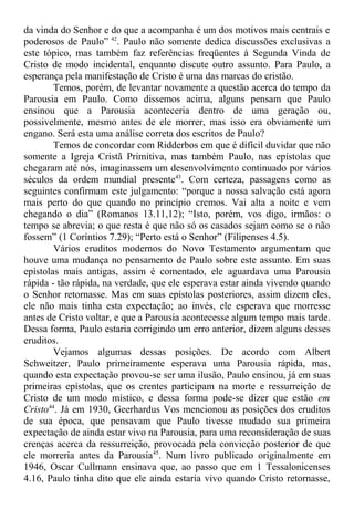 da vinda do Senhor e do que a acompanha é um dos motivos mais centrais e
poderosos de Paulo” 42
. Paulo não somente dedica discussões exclusivas a
este tópico, mas também faz referências freqüentes à Segunda Vinda de
Cristo de modo incidental, enquanto discute outro assunto. Para Paulo, a
esperança pela manifestação de Cristo é uma das marcas do cristão.
Temos, porém, de levantar novamente a questão acerca do tempo da
Parousia em Paulo. Como dissemos acima, alguns pensam que Paulo
ensinou que a Parousia aconteceria dentro de uma geração ou,
possivelmente, mesmo antes de ele morrer, mas isso era obviamente um
engano. Será esta uma análise correta dos escritos de Paulo?
Temos de concordar com Ridderbos em que é difícil duvidar que não
somente a Igreja Cristã Primitiva, mas também Paulo, nas epístolas que
chegaram até nós, imaginassem um desenvolvimento continuado por vários
séculos da ordem mundial presente43
. Com certeza, passagens como as
seguintes confirmam este julgamento: “porque a nossa salvação está agora
mais perto do que quando no princípio cremos. Vai alta a noite e vem
chegando o dia” (Romanos 13.11,12); “Isto, porém, vos digo, irmãos: o
tempo se abrevia; o que resta é que não só os casados sejam como se o não
fossem” (1 Coríntios 7.29); “Perto está o Senhor” (Filipenses 4.5).
Vários eruditos modernos do Novo Testamento argumentam que
houve uma mudança no pensamento de Paulo sobre este assunto. Em suas
epístolas mais antigas, assim é comentado, ele aguardava uma Parousia
rápida - tão rápida, na verdade, que ele esperava estar ainda vivendo quando
o Senhor retornasse. Mas em suas epístolas posteriores, assim dizem eles,
ele não mais tinha esta expectação; ao invés, ele esperava que morresse
antes de Cristo voltar, e que a Parousia acontecesse algum tempo mais tarde.
Dessa forma, Paulo estaria corrigindo um erro anterior, dizem alguns desses
eruditos.
Vejamos algumas dessas posições. De acordo com Albert
Schweitzer, Paulo primeiramente esperava uma Parousia rápida, mas,
quando esta expectação provou-se ser uma ilusão, Paulo ensinou, já em suas
primeiras epístolas, que os crentes participam na morte e ressurreição de
Cristo de um modo místico, e dessa forma pode-se dizer que estão em
Cristo44
. Já em 1930, Geerhardus Vos mencionou as posições dos eruditos
de sua época, que pensavam que Paulo tivesse mudado sua primeira
expectação de ainda estar vivo na Parousia, para uma reconsideração de suas
crenças acerca da ressurreição, provocada pela convicção posterior de que
ele morreria antes da Parousia45
. Num livro publicado originalmente em
1946, Oscar Cullmann ensinava que, ao passo que em 1 Tessalonicenses
4.16, Paulo tinha dito que ele ainda estaria vivo quando Cristo retornasse,
 