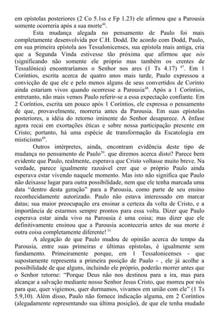 em epístolas posteriores (2 Co 5.1ss e Fp 1.23) ele afirmou que a Parousia
somente ocorreria após a sua morte46
.
Esta mudança alegada no pensamento de Paulo foi mais
completamente desenvolvida por C.H. Dodd. De acordo com Dodd, Paulo,
em sua primeira epístola aos Tessalonicenses, sua epístola mais antiga, cria
que a Segunda Vinda estivesse tão próxima que afirmou que nós
(significando não somente ele próprio mas também os crentes de
Tessalônica) encontraríamos o Senhor nos ares (1 Ts 4.17) 47
. Em 1
Coríntios, escrita acerca de quatro anos mais tarde, Paulo expressou a
convicção de que ele e pelo menos alguns de seus convertidos de Corinto
ainda estariam vivos quando ocorresse a Parousia48
. Após a 1 Coríntios,
entretanto, não mais vemos Paulo referir-se a essa expectação confiante. Em
2 Coríntios, escrita um pouco após 1 Coríntios, ele expressa o pensamento
de que, provavelmente, morreria antes da Parousia. Em suas epístolas
posteriores, a idéia do retorno iminente do Senhor desaparece. A ênfase
agora recai em exortações éticas e sobre nossa participação presente em
Cristo; portanto, há uma espécie de transformação da Escatologia em
misticismo49
.
Outros intérpretes, ainda, encontram evidência deste tipo de
mudança no pensamento de Paulo50
. que diremos acerca disto? Parece bem
evidente que Paulo, realmente, esperava que Cristo voltasse muito breve. Na
verdade, parece igualmente razoável crer que o próprio Paulo ainda
esperava estar vivendo naquele momento. Mas isto não significa que Paulo
não deixasse lugar para outra possibilidade, nem que ele tenha marcada uma
data “dentro desta geração” para a Parousia, como parte de seu ensino
reconhecidamente autorizado. Paulo não estava interessado em marcar
datas; sua maior preocupação era ensinar a certeza da volta de Cristo, e a
importância de estarmos sempre prontos para essa volta. Dizer que Paulo
esperava estar ainda vivo na Parousia é uma coisa; mas dizer que ele
definitivamente ensinou que a Parousia aconteceria antes de sua morte é
outra coisa completamente diferente! 51
A alegação de que Paulo mudou de opinião acerca do tempo da
Parousia, entre suas primeiras e últimas epístolas, é igualmente sem
fundamento. Primeiramente porque, em 1 Tessalonicenses - que
supostamente representa a primeira posição de Paulo - , ele já acolhe a
possibilidade de que alguns, incluindo ele próprio, poderão morrer antes que
o Senhor retorne: “Porque Deus não nos destinou para a ira, mas para
alcançar a salvação mediante nosso Senhor Jesus Cristo, que morreu por nós
para que, quer vigiemos, quer durmamos, vivamos em união com ele” (1 Ts
5.9,10). Além disso, Paulo não fornece indicação alguma, em 2 Coríntios
(alegadamente representando sua última posição), de que ele tenha mudado
 