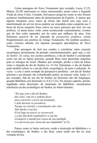 Certas passagens do Novo Testamento (por exemplo, Lucas 21.25,
Mateus 24.29) relacionam os sinais mencionados acima como a Segunda
Vinda de Jesus Cristo. Contudo, Joel parece pregá-los como se eles fossem
acontecer imediatamente antes do derramamento do Espírito. A menos que
alguém interprete esses sinais de forma não literal (em cujo caso a
transformação do sol em trevas poderia ser entendida como cumprida nas 3
horas de trevas enquanto Jesus estava na cruz), parecerá que Joel, em sua
profecia, vê numa única visão, como acontecendo conjuntamente, eventos
que de fato estão separados um do outro por milhares de anos. Este
fenômeno passível de ser chamado de perspectiva profética, ocorre
freqüentemente nos profetas do Antigo Testamento. Ele também acontece,
como veremos adiante, em algumas passagens apocalípticas do Novo
Testamento.
Esta passagem de Joel nos conduz a considerar outro conceito
escatológico proeminente do período veterotestamentário, qual seja, o dia
do Senhor. Às vezes, nos escritos proféticos, o dia do Senhor é considerado
como um dia no futuro próximo, quando Deus trará destruição repentina
para os inimigos de Israel. Obadias, por exemplo, prediz a ruína de Edom
como a chegada do dia do Senhor (vs 15-16). Entretanto, o dia do Senhor
pode também referir-se a um dia final, escatológico, de juízo e redenção. Às
vezes - e este é outro exemplo da perspectiva profética - um dia do Senhor
próximo e um distante são vislumbrados juntos, na mesma visão. Isaías 13,
por exemplo, fala de um dia do Senhor no horizonte não tão longínquo,
quando Babilônia será destruída (vs 6-8,17-22). No mesmo capítulo, porém,
espalhado entre descrições da destruição de Babilônia, encontramos
referências ao dia escatológico do Senhor, no futuro distante:
“Eis que vem o dia do Senhor,
dia cruel, com ira e ardente furor
para converter a terra em assolação,
e dela destruir os pecadores.
Porque as estrelas e constelações dos céus
Não darão a sua luz;
O sol logo ao nascer se escurecerá,
e a lua não fará resplandecer a sua luz.
Castigarei o mundo por causa da sua maldade,
e os perversos por causa da sua iniqüidade” (v.5).
Parece como se Isaías estivesse vendo a destruição de Babilônia e o
dia escatológico, do Senhor, o dia final, como sendo um dia só, uma
visitação divina.
 