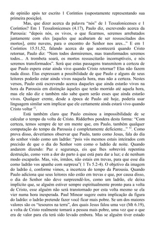 de opinião após ter escrito 1 Coríntios (supostamente representando sua
primeira posição).
Mas, que dizer acerca da palavra “nós” de 1 Tessalonicenses e 1
Coríntios? Em 1 Tessalonicenses (4.17), Paulo diz, escrevendo acerca da
Parousia: “depois nós, os vivos, o que ficarmos, seremos arrebatados
juntamente com eles [aqueles que acabaram de ser ressuscitados dos
mortos], entre nuvens, para o encontro do Senhor nos ares...” E em 1
Coríntios 15.51,52, falando acerca do que acontecerá quando Cristo
retornar, Paulo diz: “Nem todos dormiremos, mas transformados seremos
todos... A trombeta soará, os mortos ressuscitarão incorruptíveis, e nós
seremos transformados”. Será que estas passagens transmitem a certeza de
que Paulo espera estar ainda vivo quando Cristo retornar? Elas não fazem
nada disso. Elas expressam a possibilidade de que Paulo e alguns de seus
leitores poderão estar ainda vivos naquela hora, mas não a certeza. Nestes
versos, Paulo está escrevendo acerca daqueles que ainda estarão vivos na
hora da Parousia em distinção àqueles que terão morrido até aquela hora,
mas ele não diz e também não sabe quem serão esses que ainda estarão
vivos. Qualquer crente, desde a época de Paulo até hoje, poderia usar
linguagem similar sem implicar que ele certamente ainda estará vivo quando
Cristo voltar 52
.
Está também claro que Paulo ensinou a impossibilidade de se
calcular o tempo da volta de Cristo. Ridderbos pondera desta forma: “Com
certeza, temos sempre de ter em mente que, em Paulo, também qualquer
computação do tempo da Parousia é completamente deficiente...” 53
. Como
prova disso, deveríamos observar que Paulo, tanto como Jesus, fala do dia
do senhor vindo como um ladrão: “pois vós mesmos estais inteirados com
precisão de que o dia do Senhor vem como o ladrão de noite. Quando
andarem dizendo: Paz e segurança, eis que lhes sobrevirá repentina
destruição, como vem a dor do parto à que está para dar a luz; e de nenhum
modo escaparão. Mas, vós, irmãos, não estais em trevas, para que esse dia
como ladrão vos apanhe com surpresa”( 1 Ts 5.2-4). O objetivo da imagem
do ladrão é, conforme vimos, a incerteza do tempo da Parousia. Quando
Paulo adiciona que seus leitores não estão em trevas e que, por causa disso,
o dia do Senhor não deve surpreendê-los, como um ladrão, ele deixa
implícito que, se alguém estiver sempre espiritualmente pronto para a volta
de Cristo, esse alguém não será transtornado por esta volta mesmo se ela
vier numa hora inesperada. Paul Minear sugere outra implicação da figura
do ladrão: o ladrão pretende fazer você ficar mais pobre. Se um dos maiores
valores são os “tesouros na terra”, dos quais Jesus falou uma vez (Mt 6.19),
a volta de Cristo realmente tornará a pessoa mais pobre, uma vez que o que
era de valor para ela terá sido levado embora. Mas se alguém tiver estado
 