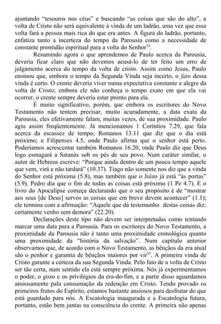 ajuntando “tesouros nos céus” e buscando “as coisas que são do alto”, a
volta de Cristo não será equivalente à vinda de um ladrão, uma vez que essa
volta fará a pessoa mais rica do que era antes. A figura do ladrão, portanto,
enfatiza tanto a incerteza do tempo da Parousia como a necessidade de
constante prontidão espiritual para a volta do Senhor54
.
Resumindo agora o que aprendemos de Paulo acerca da Parousia,
deveria ficar claro que não devemos acusá-lo de ter feito um erro de
julgamento acerca do tempo da volta de cristo. Assim como Jesus, Paulo
ensinou que, embora o tempo da Segunda Vinda seja incerto, o fato dessa
vinda é certo. O crente deveria viver numa expectativa constante e alegre da
volta de Cristo; embora ele não conheça o tempo exato em que ela vai
ocorrer, o crente sempre deveria estar pronto para ela.
É muito significativo, porém, que embora os escritores do Novo
Testamento não tentem precisar, muito acuradamente, a data exata da
Parousia, eles efetivamente falam, muitas vezes, de sua proximidade. Paulo
agiu assim freqüentemente. Já mencionamos 1 Coríntios 7.29, que fala
acerca da escassez de tempo; Romanos 13.11 que diz que o dia está
próximo; e Filipenses 4.5, onde Paulo afirma que o senhor está perto.
Poderíamos acrescentar também Romanos 16.20, onde Paulo diz que Deus
logo esmagará a Satanás sob os pés de seu povo. Num caráter similar, o
autor de Hebreus escreve: “Porque ainda dentro de um pouco tempo aquele
que vem, virá e não tardará” (10.37). Tiago não somente nos diz que a vinda
do Senhor está próxima (5.8), mas também que o Juízo já está “às portas”
(5.9). Pedro dia que o fim de todas as coisas está próximo (1 Pe 4.7). E o
livro do Apocalipse começa declarando que o seu propósito é de “mostrar
aos seus [de Deus] servos as coisas que em breve devem acontecer” (1.1);
ele termina com a afirmação: “Aquele que dá testemunho destas coisas diz:
certamente venho sem demora” (22.20).
Declarações deste tipo não devem ser interpretadas como tentando
marcar uma data para a Parousia. Para os escritores do Novo Testamento, a
proximidade da Parousia não é tanto uma proximidade cronológica quanto
uma proximidade da “história da salvação”. Num capítulo anterior
observamos que, de acordo com o Novo Testamento, as bênçãos da era atual
são o penhor e garantia de bênçãos maiores por vir55
. A primeira vinda de
Cristo garante a certeza da sua Segunda Vinda. Pelo fato de a volta de Cristo
ser tão certa, num sentido ela está sempre próxima. Nós já experimentamos
o poder, o gozo e os privilégios da era-do-fim, e a partir disso aguardamos
ansiosamente pala consumação da redenção em Cristo. Tendo provado os
primeiros frutos do Espírito, estamos bastante ansiosos para desfrutar do que
está guardado para nós. A Escatologia inaugurada e a Escatologia futura,
portanto, estão bem juntas na consciência do crente. A primeira não apenas
 