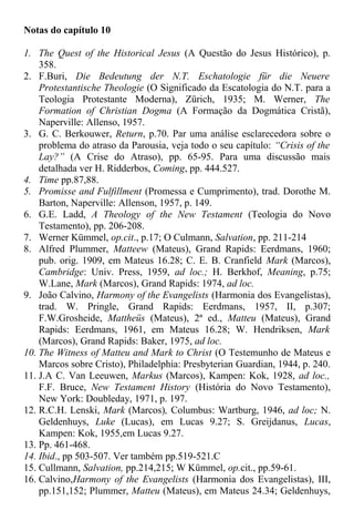 Notas do capítulo 10
1. The Quest of the Historical Jesus (A Questão do Jesus Histórico), p.
358.
2. F.Buri, Die Bedeutung der N.T. Eschatologie für die Neuere
Protestantische Theologie (O Significado da Escatologia do N.T. para a
Teologia Protestante Moderna), Zürich, 1935; M. Werner, The
Formation of Christian Dogma (A Formação da Dogmática Cristã),
Naperville: Allenso, 1957.
3. G. C. Berkouwer, Return, p.70. Par uma análise esclarecedora sobre o
problema do atraso da Parousia, veja todo o seu capítulo: “Crisis of the
Lay?” (A Crise do Atraso), pp. 65-95. Para uma discussão mais
detalhada ver H. Ridderbos, Coming, pp. 444.527.
4. Time pp.87,88.
5. Promisse and Fulfillment (Promessa e Cumprimento), trad. Dorothe M.
Barton, Naperville: Allenson, 1957, p. 149.
6. G.E. Ladd, A Theology of the New Testament (Teologia do Novo
Testamento), pp. 206-208.
7. Werner Kümmel, op.cit., p.17; O Culmann, Salvation, pp. 211-214
8. Alfred Plummer, Matteew (Mateus), Grand Rapids: Eerdmans, 1960;
pub. orig. 1909, em Mateus 16.28; C. E. B. Cranfield Mark (Marcos),
Cambridge: Univ. Press, 1959, ad loc.; H. Berkhof, Meaning, p.75;
W.Lane, Mark (Marcos), Grand Rapids: 1974, ad loc.
9. João Calvino, Harmony of the Evangelists (Harmonia dos Evangelistas),
trad. W. Pringle, Grand Rapids: Eerdmans, 1957, II, p.307;
F.W.Grosheide, Mattheüs (Mateus), 2ª ed., Matteu (Mateus), Grand
Rapids: Eerdmans, 1961, em Mateus 16.28; W. Hendriksen, Mark
(Marcos), Grand Rapids: Baker, 1975, ad loc.
10. The Witness of Matteu and Mark to Christ (O Testemunho de Mateus e
Marcos sobre Cristo), Philadelphia: Presbyterian Guardian, 1944, p. 240.
11. J.A C. Van Leeuwen, Markus (Marcos), Kampen: Kok, 1928, ad loc.,
F.F. Bruce, New Testament History (História do Novo Testamento),
New York: Doubleday, 1971, p. 197.
12. R.C.H. Lenski, Mark (Marcos), Columbus: Wartburg, 1946, ad loc; N.
Geldenhuys, Luke (Lucas), em Lucas 9.27; S. Greijdanus, Lucas,
Kampen: Kok, 1955,em Lucas 9.27.
13. Pp. 461-468.
14. Ibid., pp 503-507. Ver também pp.519-521.C
15. Cullmann, Salvation, pp.214,215; W Kümmel, op.cit., pp.59-61.
16. Calvino,Harmony of the Evangelists (Harmonia dos Evangelistas), III,
pp.151,152; Plummer, Matteu (Mateus), em Mateus 24.34; Geldenhuys,
 