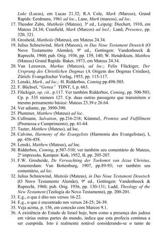 Luke (Lucas), em Lucas 21.32; R.A Cole, Mark (Marcos), Grand
Rapids: Eerdmans, 1961 ad loc., Lane, Mark (marcos), ad loc.
17. Theodor Zahn, Mattheüs (Mateus), 3ª ed., Leipzig: Diechert, 1910, em
Mateus 24.34; Cranfield, Mark (Marcos) ad locl.; Land, Presence, pp.
320, 321.
18. Grosheid, Mattheüs (Mateus), em Mateus 24.34.
19. Julius Schneiwind, Mark (Marcos), in Das Neue Testament Deustch (O
Novo Testamento Alemão), 9ª ed., Gottingen: Vandenhoeck &
Ruprecht, 1960; pub. Orig. 1936, pp. 139, 140; W. Hendriksen, Mattheu
(Mateus) Grand Rapids: Baker, 1973, em Mateus 24.34.
20. Van Leeuwen, Markus (Marcos), ad loc.; Felix Flückiger, Der
Ursprung des Christlichen Dogmas (A Origem dos Dogmas Cristãos),
Zürich: Evangelischer Verlag, 1955, pp. 115-117.
21. Lenski, Mark., ad loc,; H. Ridderbos, Coming pp.498-503.
22. F. Büchsel, “Genea” TDNT, I, p. 663.
23. Flückiger, op. cit., p.117. Ver também Ridderbos, Coming, pp. 500-503;
Cp. p. 535 número 127. Cp. duas outras passagens que transmitem o
mesmo pensamento básico: Mateus 23.39 e 26.64.
24. Ver adiante, pp. 3890-390.
25. Plummer, Matthew (Mateus) ad loc.
26. Cullmann, Salvation, pp.216-218; Kümmel, Promise and Fulfillment
(Promessa e Cumprimento), pp. 61-64.
27. Taster, Matthew (Mateus), ad loc.
28. Calvino, Harmony of the Evangelists (Harmonia dos Evangelistas), I,
pp. 456-458.
29. Lenski, Matthew (Mateus), ad loc.
30. Ridderbos, Coming, p.507-510; ver também seu comentário de Mateus,
2ª impressão, Kampen: Kok, 1952, II, pp. 205-207.
31. F.W. Grosheide, De Verwachting der Toekomst van Jezus Christus,
Amesterdam: Van Bottenburg, 1907, pp.89-93; ver também seu
comentário, ad loc.
32. Julius Schniewind, Matteüs (Mateus), in Das Neue Testament Deustsch
(O Novo Testamento Alemão), 9ª ed., Gottingen: Vandenhoeck &
Ruprecht, 1960; pub. Orig. 1936, pp. 130-131; Ladd, Theology of the
New Testament (Teologia do Novo Testamento), pp. 200-201.
33. E.g., o que é dito nos versos 16-22.
34. E.g., o que é encontrado nos versos 24-25; 26-39.
35. Veja acima, p. 156, em conexão com Marcos 9.1.
36. A existência do Estado de Israel hoje, bem como a presença dos judeus
em várias outras partes do mundo, indica que esta profecia continua a
ser cumprida. Isto é realmente notável considerando-se o tanto de
 