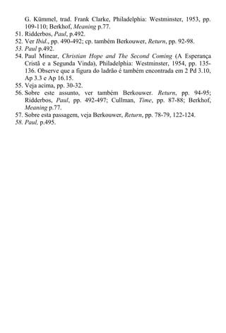 G. Kümmel, trad. Frank Clarke, Philadelphia: Westminster, 1953, pp.
109-110; Berkhof, Meaning p.77.
51. Ridderbos, Paul, p.492.
52. Ver Ibid., pp. 490-492; cp. também Berkouwer, Return, pp. 92-98.
53. Paul p.492.
54. Paul Minear, Christian Hope and The Second Coming (A Esperança
Cristã e a Segunda Vinda), Philadelphia: Westminster, 1954, pp. 135-
136. Observe que a figura do ladrão é também encontrada em 2 Pd 3.10,
Ap 3.3 e Ap 16.15.
55. Veja acima, pp. 30-32.
56. Sobre este assunto, ver também Berkouwer. Return, pp. 94-95;
Ridderbos, Paul, pp. 492-497; Cullman, Time, pp. 87-88; Berkhof,
Meaning p.77.
57. Sobre esta passagem, veja Berkouwer, Return, pp. 78-79, 122-124.
58. Paul, p.495.
 