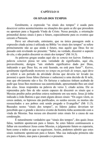 CAPÍTULO 11
OS SINAIS DOS TEMPOS
Geralmente, a expressão “os sinais dos tempos” é usada para
descrever certos acontecimentos ou situações dos quais se diz que procedem
ou apontam para a Segunda Vinda de Cristo. Nessa posição, a orientação
primordial destes sinais é para o futuro, especialmente para os eventos que
cercam a Parousia.
Deve ser observado, entretanto, que na única passagem onde a
expressão citada acima é utilizada na Bíblia “os sinais dos tempos” se refere
primeiramente não ao que ainda é futuro, mas aquilo que Deus fez no
passado está revelando no presente: “Sabei, na verdade, discernir o aspecto
do céu, e não podeis discernir os sinais dos tempos” (Mt 16.3).
As palavras gregas usadas aqui são ta semeia ton kairon. Embora a
palavra semeion possa ter uma variedade de significados, aqui ela,
provavelmente, designa “um símbolo significativo dado por Deus,
indicando o que Deus fez, ou está fazendo, ou está para fazer”1
. Kairos,
geralmente significando momento no tempo ou período de tempo, aqui deve
se referir a um período da atividade divina que deveria ter levado (as
pessoas) a quem Jesus falou (fariseus e saduceus) a uma decisão de fé nele,
mas que obviamente não o fez. Os fariseus e saduceus tinham acabado de
pedir que Jesus lhes mostrasse sua autenticidade, apresentando-lhes um sinal
dos céus. Jesus respondeu na palavra do verso 3, citado acima. Ele os
repreendeu pelo fato de não serem capazes de discernir os sinais que o
Messias predito pelos profetas estava realmente em seu meio. Jesus já tinha
indicado a João Batista o que eram alguns desses sinais: “Os cegos vêem, os
coxos andam, os leprosos são purificados, os surdos ouvem, os mortos são
ressuscitados e aos pobres está sendo pregado o Evangelho” (Mt 11.5).
Baseados nestes “sinais dos tempos”, os líderes judeus deveriam ter
percebido que o grande e decisivo evento da história tinha acontecido com a
vinda do Messias. Sua recusa em discernir estes sinais foi a causa de sua
condenação.
É naturalmente verdadeiro que “sinais dos tempos”, dos quais Jesus
falou, também apontavam para o futuro. Se estes líderes continuassem a
falhar em reconhecer Jesus como Messias, o julgamento futuro os esperaria,
bem como a todos os que os seguissem. Assim, podemos admitir que estes
sinais realmente apontavam para o futuro. Mas sua indicação primeira não
era para o futuro, mas para o passado e o presente.
 