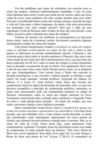 Um dos problemas que temos de considerar, em conexão com os
sinais dos tempos, conforme tradicionalmente entendido, é este: Se estes
sinais apontam para certos eventos que ainda tem de ocorrer, antes que Jesus
venha de novo, como podemos nós estar sempre prontos para essa volta?
Será que a consideração destes sinais não carrega consigo o período de jogar
a volta de Cristo para o futuro longínquo, de modo a não mais precisarmos
nos preocupar com estar sempre prontos? Será que a falta de uma
expectação vívida da Parousia entre cristãos de hoje não seria devida a uma
ênfase excessiva sobre a doutrina dos sinais dos tempos?
Teremos de encarar este problema ao prosseguirmos na discussão
destes sinais. Antes de o fazermos, porém, deveríamos considerar algumas
interpretações erradas dos sinais dos tempos.
Uma destas interpretações erradas é considerar os sinais dos tempos
como se referindo exclusivamente ao tempo do fim, isto é, como se eles
apenas se referissem ao período imediatamente anterior à Parousia e não
tivessem nada a dizer sobre os séculos anteriores à Parousia. Que esta é uma
visão errada de tais sinais fica óbvio primeiramente com o uso que Jesus faz
dessa expressão em Mt 16.3, onde os sinais dos tempos se refere claramente
mais ao passado e ao presente do que ao futuro. Fica igualmente óbvio com
o fato de que tanto Jesus como Paulo falaram desses sinais, ao se dirigirem
aos seus contemporâneos. Com certeza Jesus e Paulo não estavam se
fazendo ininteligíveis a seus ouvintes e leitores quando se referiam a estes
sinais! No assim chamado “sermão profético, registrado em Mateus 24,
Marcos 13 e Lucas 21, Jesus fornece vários sinais que tiveram seu
cumprimento inicial na época da destruição de Jerusalém; uma vez que este
discurso exemplifica o princípio da condensação profética, entretanto, os
sinais nele mencionados terão um cumprimento posterior no tempo da
Parousia. Entrementes, todos os sinais dos tempos descritos no Novo
Testamento caracterizam todo o período entre a primeira e a Segunda Vinda
de cristo, e cada década deste período 2
. Os sinais dos tempos, por essa
razão, convocam a Igreja a uma vigilância constante.
Outra compreensão errada desses sinais é considerá-los apenas em
termos de eventos anormais, espetaculares ou catastróficos. Com base nesta
posição, que tem afinidade com a visão errônea recém-discutida, os sinais
são considerados como interrupções espetaculares do curso normal da
história, que chamam irresistivelmente a atenção para si mesmos. Mas, se os
sinais da volta de Cristo forem desse tipo, como poderemos estar
continuamente vigilantes? O próprio Jesus fez advertência contra esse modo
de compreender os sinais quando disse aos fariseus: “Não vem o Reino de
Deus com visível aparência. Nem dirão: Ei-lo aqui! Ou: Lá está! Porque o
Reino de Deus está dentro de vós” (Lucas 17.20,21). O comentário de
 