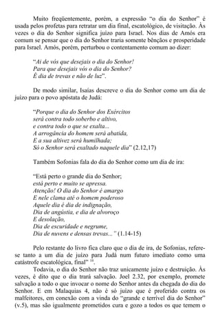 Muito freqüentemente, porém, a expressão “o dia do Senhor” é
usada pelos profetas para retratar um dia final, escatológico, de visitação. Às
vezes o dia do Senhor significa juízo para Israel. Nos dias de Amós era
comum se pensar que o dia do Senhor traria somente bênçãos e prosperidade
para Israel. Amós, porém, perturbou o contentamento comum ao dizer:
“Ai de vós que desejais o dia do Senhor!
Para que desejais vós o dia do Senhor?
É dia de trevas e não de luz”.
De modo similar, Isaías descreve o dia do Senhor como um dia de
juízo para o povo apóstata de Judá:
“Porque o dia do Senhor dos Exércitos
será contra todo soberbo e altivo,
e contra todo o que se exalta...
A arrogância do homem será abatida,
E a sua altivez será humilhada;
Só o Senhor será exaltado naquele dia” (2.12,17)
Também Sofonias fala do dia do Senhor como um dia de ira:
“Está perto o grande dia do Senhor;
está perto e muito se apressa.
Atenção! O dia do Senhor é amargo
E nele clama até o homem poderoso
Aquele dia é dia de indignação,
Dia de angústia, e dia de alvoroço
E desolação,
Dia de escuridade e negrume,
Dia de nuvens e densas trevas...” (1.14-15)
Pelo restante do livro fica claro que o dia de ira, de Sofonias, refere-
se tanto a um dia de juízo para Judá num futuro imediato como uma
catástrofe escatológica, final” 10
.
Todavia, o dia do Senhor não traz unicamente juízo e destruição. Às
vezes, é dito que o dia trará salvação. Joel 2.32, por exemplo, promete
salvação a todo o que invocar o nome do Senhor antes da chegada do dia do
Senhor. E em Malaquias 4, não é só juízo que é proferido contra os
malfeitores, em conexão com a vinda do “grande e terrível dia do Senhor”
(v.5), mas são igualmente prometidos cura e gozo a todos os que temem o
 