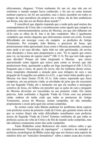 efetivamente, chegasse: “Cristo realmente foi um rei, mas não um rei
conforme o mundo sempre havia conhecido, e foi um rei como homem
nenhum esperava; ele foi um sacerdote, mas o único sacerdote em todos os
tempos de cujo sacerdócio ele próprio era a vítima; ele de fato estabeleceu
um Reino, mas não era um Reino deste mundo” 9
.
É concebível que alguém responda que a razão pela qual muitos dos
contemporâneos de Cristo não o reconheceram como aquele que cumpria as
profecias veterotestamentárias acerca do Messias, era que eles falharam em
vê-lo com os olhos da fé. Isto é de fato verdadeiro. Mas é igualmente
verdadeiro que muitos daqueles que efetivamente creram em cristo, tiveram
dificuldades em enxergar como ele cumpria as predições do Antigo
Testamento. Por exemplo, João Batista, o precursor de Jesus, que
primeiramente tinha apresentado Jesus como o Messias prometido, começou
mais tarde a ter suas dúvidas. Após João ter sido aprisionado, ele enviou
seus discípulos a Jesus para perguntarem a este: “És tu aquele que estava
para vir, ou havemos de esperar outro?” (Mt 11.3). Por que tem João agora
suas dúvidas? Porque ele tinha imaginado o Messias que estava
apresentando como alguém que estava para cortar as árvores que não
produzissem fruto, queimando a palha em fogo inextinguível (Mt 3.10,12).
Enquanto que o Jesus, de quem ele ouvia, não fez nenhuma destas coisas.
Jesus respondeu chamando a atenção para seus milagres de cura e sua
pregação do Evangelho aos pobres (vs.4,5), o que Isaías tinha predito que o
Messias iria fazer (Isaías 35.56; 61.1). João estava esperando que Jesus
cumprisse, em sua primeira vinda, as atividades de juízo que ele executaria
em sua Segunda Vinda; até o momento em que ele recebeu a mensagem
corretiva de Jesus, ele falhou em perceber que as ações de cura e pregação
do Messias deveriam ser executadas na sua primeira vinda. Em outras
palavras, João confundiu a Segunda Vinda de Cristo com sua primeira
vinda; embora ele tenha crido que todas as promessas do Antigo
Testamento, acerca do Messias, seriam cumpridas, ele não entendeu
propriamente o modo pelo qual elas seriam cumpridas.
Se crentes como João Batista puderam ter problemas desta espécie
com profecias acerca da primeira vinda de Cristo, que garantia temos nós de
que os crentes (hoje) não terão dificuldades semelhantes com profecias
acerca da Segunda Vinda de Cristo? Estamos confiantes de que todas as
profecias acerca da volta de Cristo e do fim do mundo serão cumpridas, mas
não sabemos exatamente como elas serão cumpridas.
Tanto Ridderbos como Berkouwer são muito críticos sobre o que
eles denominam “Escatologia de reportagem” - a tentativa de entender as
profecias escatológicas da Bíblia como algo que nos fornece uma espécie de
relatório feito em “noticiário formalístico” sobre a ordem exata dos eventos
 