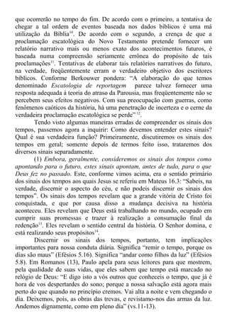 que ocorrerão no tempo do fim. De acordo com o primeiro, a tentativa de
chegar a tal ordem de eventos baseada nos dados bíblicos é uma má
utilização da Bíblia10
. De acordo com o segundo, a crença de que a
proclamação escatológica do Novo Testamento pretende fornecer um
relatório narrativo mais ou menos exato dos acontecimentos futuros, é
baseada numa compreensão seriamente errônea do propósito de tais
proclamações11
. Tentativas de elaborar tais relatórios narrativos do futuro,
na verdade, freqüentemente erram o verdadeiro objetivo dos escritores
bíblicos. Conforme Berkouwer pondera: “A elaboração do que temos
denominado Escatologia de reportagem parece talvez fornecer uma
resposta adequada à teoria do atraso da Parousia, mas freqüentemente não se
percebem seus efeitos negativos. Com sua preocupação com guerras, como
fenômenos caóticos da história, há uma penetração de incerteza e o cerne da
verdadeira proclamação escatológica se perde” 12
.
Tendo visto algumas maneiras erradas de compreender os sinais dos
tempos, passemos agora a inquirir: Como devemos entender estes sinais?
Qual é sua verdadeira função? Primeiramente, discutiremos os sinais dos
tempos em geral; somente depois de termos feito isso, trataremos dos
diversos sinais separadamente.
(1) Embora, geralmente, consideremos os sinais dos tempos como
apontando para o futuro, estes sinais apontam, antes de tudo, para o que
Deus fez no passado. Este, conforme vimos acima, era o sentido primário
dos sinais dos tempos aos quais Jesus se referiu em Mateus 16.3: “Sabeis, na
verdade, discernir o aspecto do céu, e não podeis discernir os sinais dos
tempos”. Os sinais dos tempos revelam que a grande vitória de Cristo foi
conquistada, e que por causa disso a mudança decisiva na história
aconteceu. Eles revelam que Deus está trabalhando no mundo, ocupado em
cumprir suas promessas e trazer à realização a consumação final da
redenção13
. Eles revelam o sentido central da história. O Senhor domina, e
está realizando seus propósitos14
.
Discernir os sinais dos tempos, portanto, tem implicações
importantes para nossa conduta diária. Significa “remir o tempo, porque os
dias são maus” (Efésios 5.16). Significa “andar como filhos da luz” (Efésios
5.8). Em Romanos (13), Paulo apela para seus leitores para que mostrem,
pela qualidade de suas vidas, que eles sabem que tempo está marcado no
relógio de Deus: “E digo isto a vós outros que conheceis o tempo, que já é
hora de vos despertardes do sono; porque a nossa salvação está agora mais
perto do que quando no princípio cremos. Vai alta a noite e vem chegando o
dia. Deixemos, pois, as obras das trevas, e revistamo-nos das armas da luz.
Andemos dignamente, como em pleno dia” (vs.11-13).
 