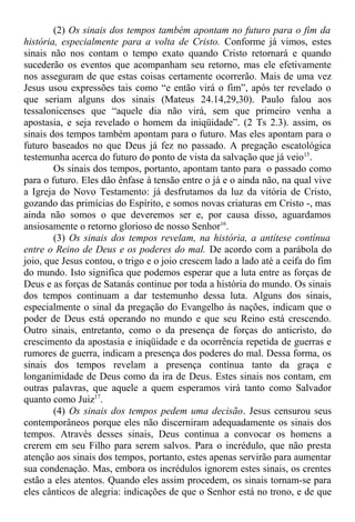 (2) Os sinais dos tempos também apontam no futuro para o fim da
história, especialmente para a volta de Cristo. Conforme já vimos, estes
sinais não nos contam o tempo exato quando Cristo retornará e quando
sucederão os eventos que acompanham seu retorno, mas ele efetivamente
nos asseguram de que estas coisas certamente ocorrerão. Mais de uma vez
Jesus usou expressões tais como “e então virá o fim”, após ter revelado o
que seriam alguns dos sinais (Mateus 24.14,29,30). Paulo falou aos
tessalonicenses que “aquele dia não virá, sem que primeiro venha a
apostasia, e seja revelado o homem da iniqüidade”. (2 Ts 2.3). assim, os
sinais dos tempos também apontam para o futuro. Mas eles apontam para o
futuro baseados no que Deus já fez no passado. A pregação escatológica
testemunha acerca do futuro do ponto de vista da salvação que já veio15
.
Os sinais dos tempos, portanto, apontam tanto para o passado como
para o futuro. Eles dão ênfase à tensão entre o já e o ainda não, na qual vive
a Igreja do Novo Testamento: já desfrutamos da luz da vitória de Cristo,
gozando das primícias do Espírito, e somos novas criaturas em Cristo -, mas
ainda não somos o que deveremos ser e, por causa disso, aguardamos
ansiosamente o retorno glorioso de nosso Senhor16
.
(3) Os sinais dos tempos revelam, na história, a antítese contínua
entre o Reino de Deus e os poderes do mal. De acordo com a parábola do
joio, que Jesus contou, o trigo e o joio crescem lado a lado até a ceifa do fim
do mundo. Isto significa que podemos esperar que a luta entre as forças de
Deus e as forças de Satanás continue por toda a história do mundo. Os sinais
dos tempos continuam a dar testemunho dessa luta. Alguns dos sinais,
especialmente o sinal da pregação do Evangelho às nações, indicam que o
poder de Deus está operando no mundo e que seu Reino está crescendo.
Outro sinais, entretanto, como o da presença de forças do anticristo, do
crescimento da apostasia e iniqüidade e da ocorrência repetida de guerras e
rumores de guerra, indicam a presença dos poderes do mal. Dessa forma, os
sinais dos tempos revelam a presença contínua tanto da graça e
longanimidade de Deus como da ira de Deus. Estes sinais nos contam, em
outras palavras, que aquele a quem esperamos virá tanto como Salvador
quanto como Juiz17
.
(4) Os sinais dos tempos pedem uma decisão. Jesus censurou seus
contemporâneos porque eles não discerniram adequadamente os sinais dos
tempos. Através desses sinais, Deus continua a convocar os homens a
crerem em seu Filho para serem salvos. Para o incrédulo, que não presta
atenção aos sinais dos tempos, portanto, estes apenas servirão para aumentar
sua condenação. Mas, embora os incrédulos ignorem estes sinais, os crentes
estão a eles atentos. Quando eles assim procedem, os sinais tornam-se para
eles cânticos de alegria: indicações de que o Senhor está no trono, e de que
 