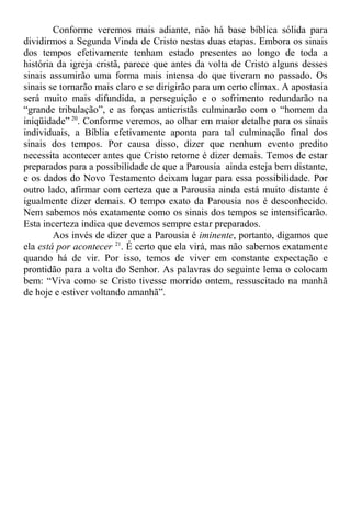 Conforme veremos mais adiante, não há base bíblica sólida para
dividirmos a Segunda Vinda de Cristo nestas duas etapas. Embora os sinais
dos tempos efetivamente tenham estado presentes ao longo de toda a
história da igreja cristã, parece que antes da volta de Cristo alguns desses
sinais assumirão uma forma mais intensa do que tiveram no passado. Os
sinais se tornarão mais claro e se dirigirão para um certo clímax. A apostasia
será muito mais difundida, a perseguição e o sofrimento redundarão na
“grande tribulação”, e as forças anticristãs culminarão com o “homem da
iniqüidade” 20
. Conforme veremos, ao olhar em maior detalhe para os sinais
individuais, a Bíblia efetivamente aponta para tal culminação final dos
sinais dos tempos. Por causa disso, dizer que nenhum evento predito
necessita acontecer antes que Cristo retorne é dizer demais. Temos de estar
preparados para a possibilidade de que a Parousia ainda esteja bem distante,
e os dados do Novo Testamento deixam lugar para essa possibilidade. Por
outro lado, afirmar com certeza que a Parousia ainda está muito distante é
igualmente dizer demais. O tempo exato da Parousia nos é desconhecido.
Nem sabemos nós exatamente como os sinais dos tempos se intensificarão.
Esta incerteza indica que devemos sempre estar preparados.
Aos invés de dizer que a Parousia é iminente, portanto, digamos que
ela está por acontecer 21
. É certo que ela virá, mas não sabemos exatamente
quando há de vir. Por isso, temos de viver em constante expectação e
prontidão para a volta do Senhor. As palavras do seguinte lema o colocam
bem: “Viva como se Cristo tivesse morrido ontem, ressuscitado na manhã
de hoje e estiver voltando amanhã”.
 