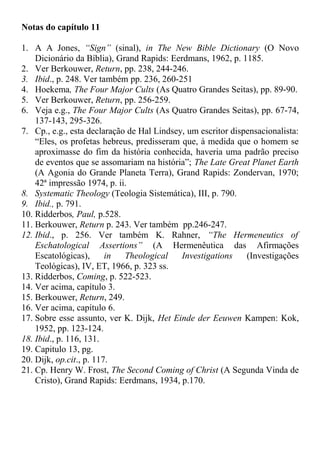 Notas do capítulo 11
1. A A Jones, “Sign” (sinal), in The New Bible Dictionary (O Novo
Dicionário da Bíblia), Grand Rapids: Eerdmans, 1962, p. 1185.
2. Ver Berkouwer, Return, pp. 238, 244-246.
3. Ibid., p. 248. Ver também pp. 236, 260-251
4. Hoekema, The Four Major Cults (As Quatro Grandes Seitas), pp. 89-90.
5. Ver Berkouwer, Return, pp. 256-259.
6. Veja e.g., The Four Major Cults (As Quatro Grandes Seitas), pp. 67-74,
137-143, 295-326.
7. Cp., e.g., esta declaração de Hal Lindsey, um escritor dispensacionalista:
“Eles, os profetas hebreus, predisseram que, à medida que o homem se
aproximasse do fim da história conhecida, haveria uma padrão preciso
de eventos que se assomariam na história”; The Late Great Planet Earth
(A Agonia do Grande Planeta Terra), Grand Rapids: Zondervan, 1970;
42ª impressão 1974, p. ii.
8. Systematic Theology (Teologia Sistemática), III, p. 790.
9. Ibid., p. 791.
10. Ridderbos, Paul, p.528.
11. Berkouwer, Return p. 243. Ver também pp.246-247.
12. Ibid., p. 256. Ver também K. Rahner, “The Hermeneutics of
Eschatological Assertions” (A Hermenêutica das Afirmações
Escatológicas), in Theological Investigations (Investigações
Teológicas), IV, ET, 1966, p. 323 ss.
13. Ridderbos, Coming, p. 522-523.
14. Ver acima, capítulo 3.
15. Berkouwer, Return, 249.
16. Ver acima, capítulo 6.
17. Sobre esse assunto, ver K. Dijk, Het Einde der Eeuwen Kampen: Kok,
1952, pp. 123-124.
18. Ibid., p. 116, 131.
19. Capitulo 13, pg.
20. Dijk, op.cit., p. 117.
21. Cp. Henry W. Frost, The Second Coming of Christ (A Segunda Vinda de
Cristo), Grand Rapids: Eerdmans, 1934, p.170.
 
