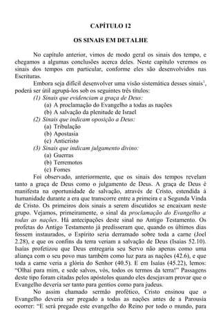 CAPÍTULO 12
OS SINAIS EM DETALHE
No capítulo anterior, vimos de modo geral os sinais dos tempo, e
chegamos a algumas conclusões acerca deles. Neste capítulo veremos os
sinais dos tempos em particular, conforme eles são desenvolvidos nas
Escrituras.
Embora seja difícil desenvolver uma visão sistemática desses sinais1
,
poderá ser útil agrupá-los sob os seguintes três títulos:
(1) Sinais que evidenciam a graça de Deus:
(a) A proclamação do Evangelho a todas as nações
(b) A salvação da plenitude de Israel
(2) Sinais que indicam oposição a Deus:
(a) Tribulação
(b) Apostasia
(c) Anticristo
(3) Sinais que indicam julgamento divino:
(a) Guerras
(b) Terremotos
(c) Fomes
Foi observado, anteriormente, que os sinais dos tempos revelam
tanto a graça de Deus como o julgamento de Deus. A graça de Deus é
manifesta na oportunidade de salvação, através de Cristo, estendida à
humanidade durante a era que transcorre entre a primeira e a Segunda Vinda
de Cristo. Os primeiros dois sinais a serem discutidos se encaixam neste
grupo. Vejamos, primeiramente, o sinal da proclamação do Evangelho a
todas as nações. Há antecipações deste sinal no Antigo Testamento. Os
profetas do Antigo Testamento já predisseram que, quando os últimos dias
fossem instaurados, o Espírito seria derramado sobre toda a carne (Joel
2.28), e que os confins da terra veriam a salvação de Deus (Isaías 52.10).
Isaías profetizou que Deus entregaria seu Servo não apenas como uma
aliança com o seu povo mas também como luz para as nações (42.6), e que
toda a carne veria a glória do Senhor (40.5). E em Isaías (45.22), lemos:
“Olhai para mim, e sede salvos, vós, todos os termos da terra!” Passagens
deste tipo foram citadas pelos apóstolos quando eles desejavam provar que o
Evangelho deveria ser tanto para gentios como para judeus.
No assim chamado sermão profético, Cristo ensinou que o
Evangelho deveria ser pregado a todas as nações antes de a Parousia
ocorrer: “E será pregado este evangelho do Reino por todo o mundo, para
 